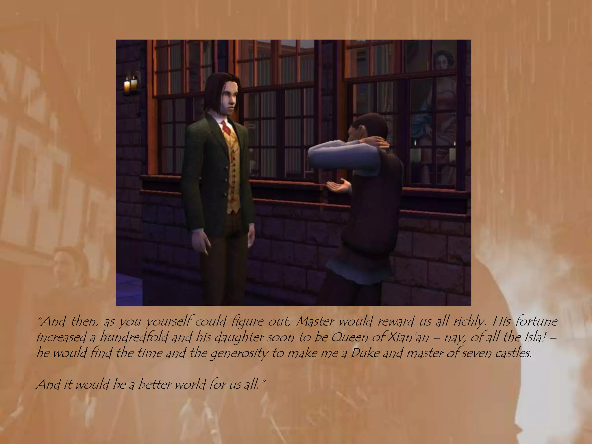 “And then, as you yourself could figure out, Master would reward us all richly. His fortune increased a hundredfold and his daughter soon to be Queen of Xian’an – nay, of all the Isla! – he would find the time and the generosity to make me a Duke and master of seven castles.And it would be a better world for us all.”
