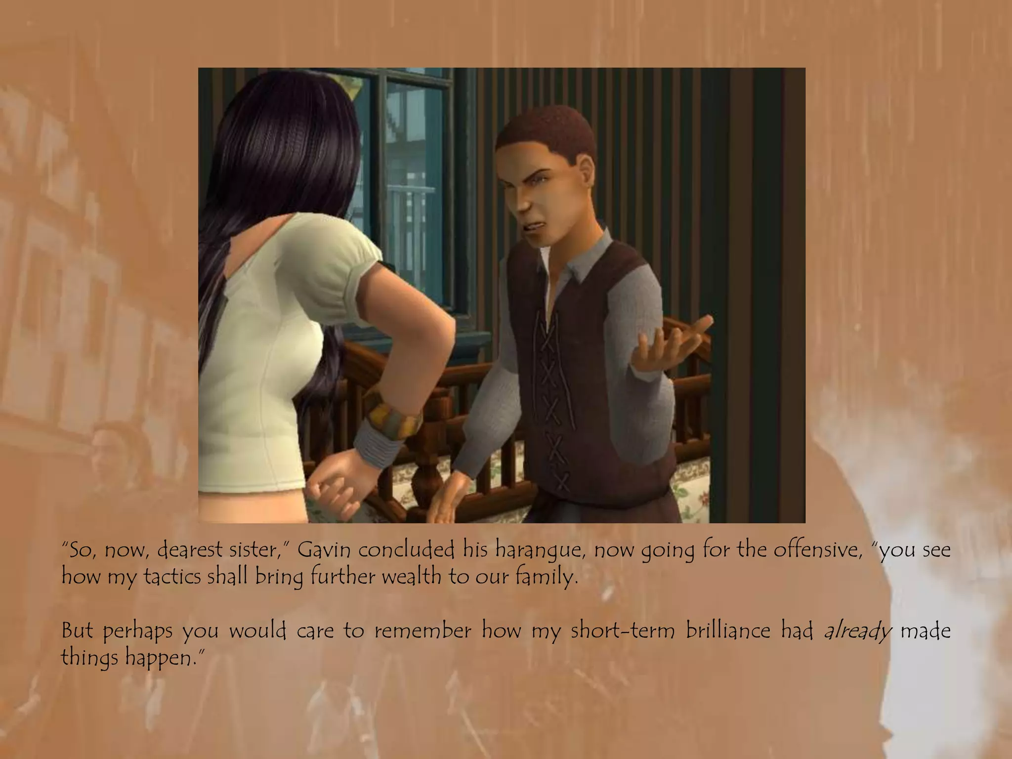 “So, now, dearest sister,” Gavin concluded his harangue, now going for the offensive, “you see how my tactics shall bring further wealth to our family. But perhaps you would care to remember how my short-term brilliance had already made things happen.”