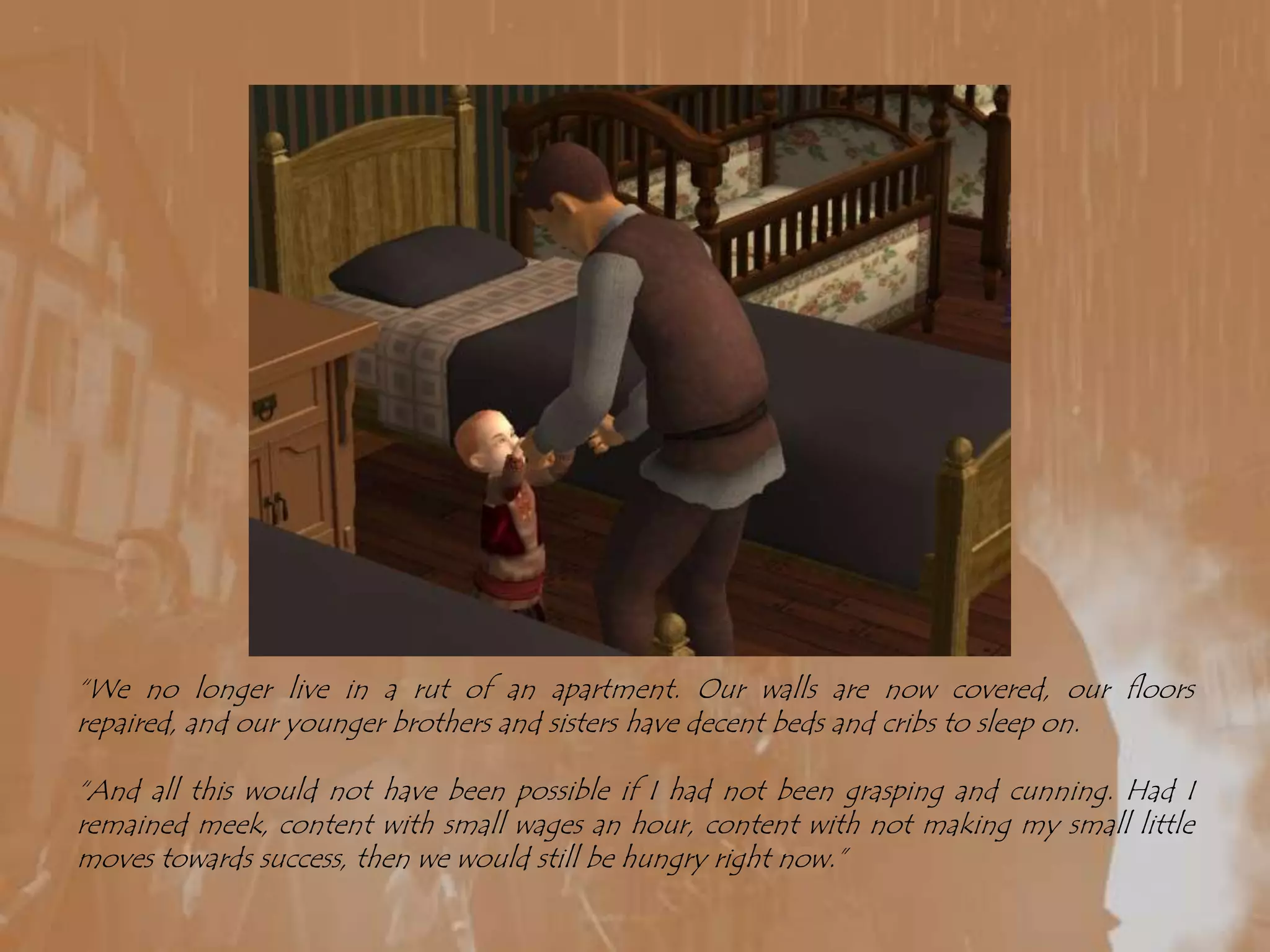“We no longer live in a rut of an apartment. Our walls are now covered, our floors repaired, and our younger brothers and sisters have decent beds and cribs to sleep on.“And all this would not have been possible if I had not been grasping and cunning. Had I remained meek, content with small wages an hour, content with not making my small little moves towards success, then we would still be hungry right now.”