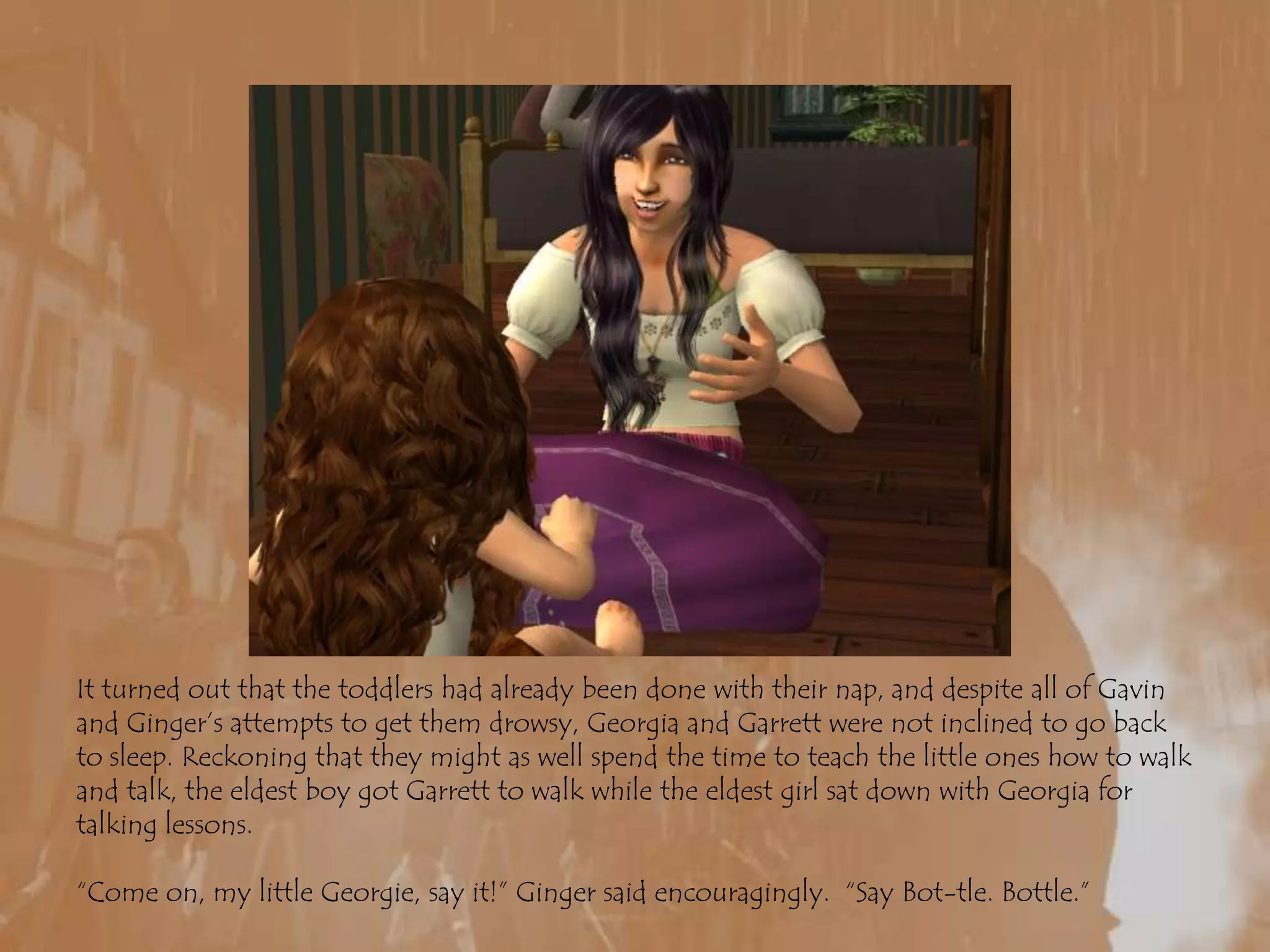 It turned out that the toddlers had already been done with their nap, and despite all of Gavin and Ginger’s attempts to get them drowsy, Georgia and Garrett were not inclined to go back to sleep. Reckoning that they might as well spend the time to teach the little ones how to walk and talk, the eldest boy got Garrett to walk while the eldest girl sat down with Georgia for talking lessons.“Come on, my little Georgie, say it!” Ginger said encouragingly.  “Say Bot-tle. Bottle.”