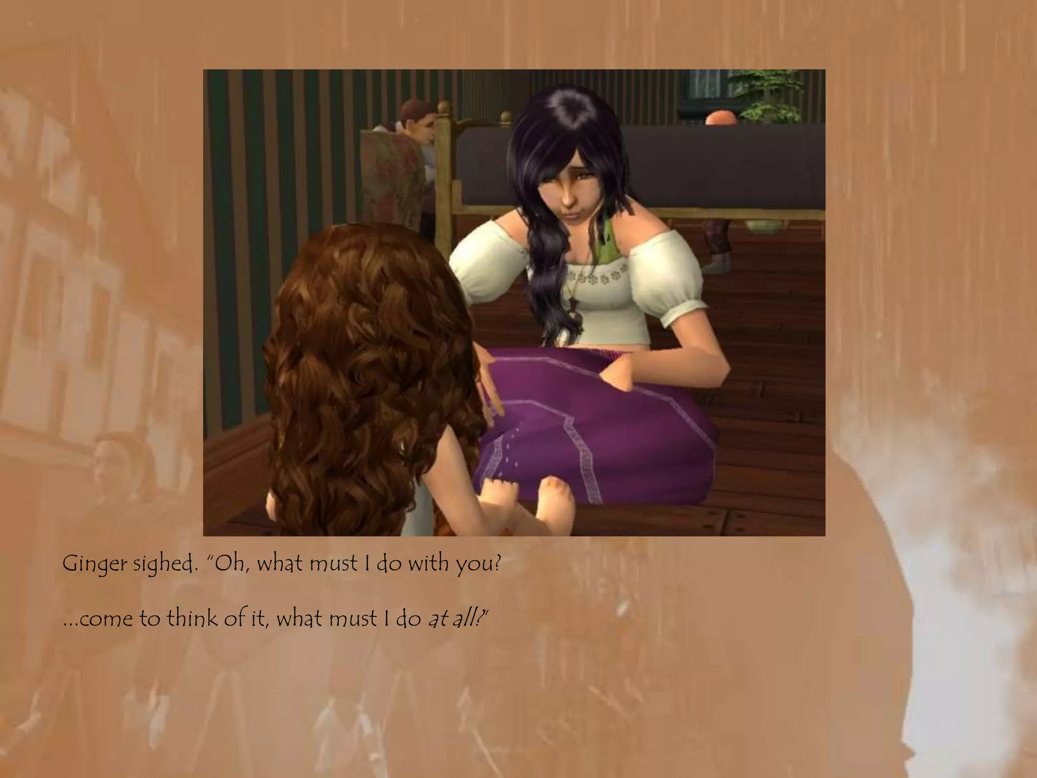 Ginger sighed. “Oh, what must I do with you?...come to think of it, what must I do at all?”