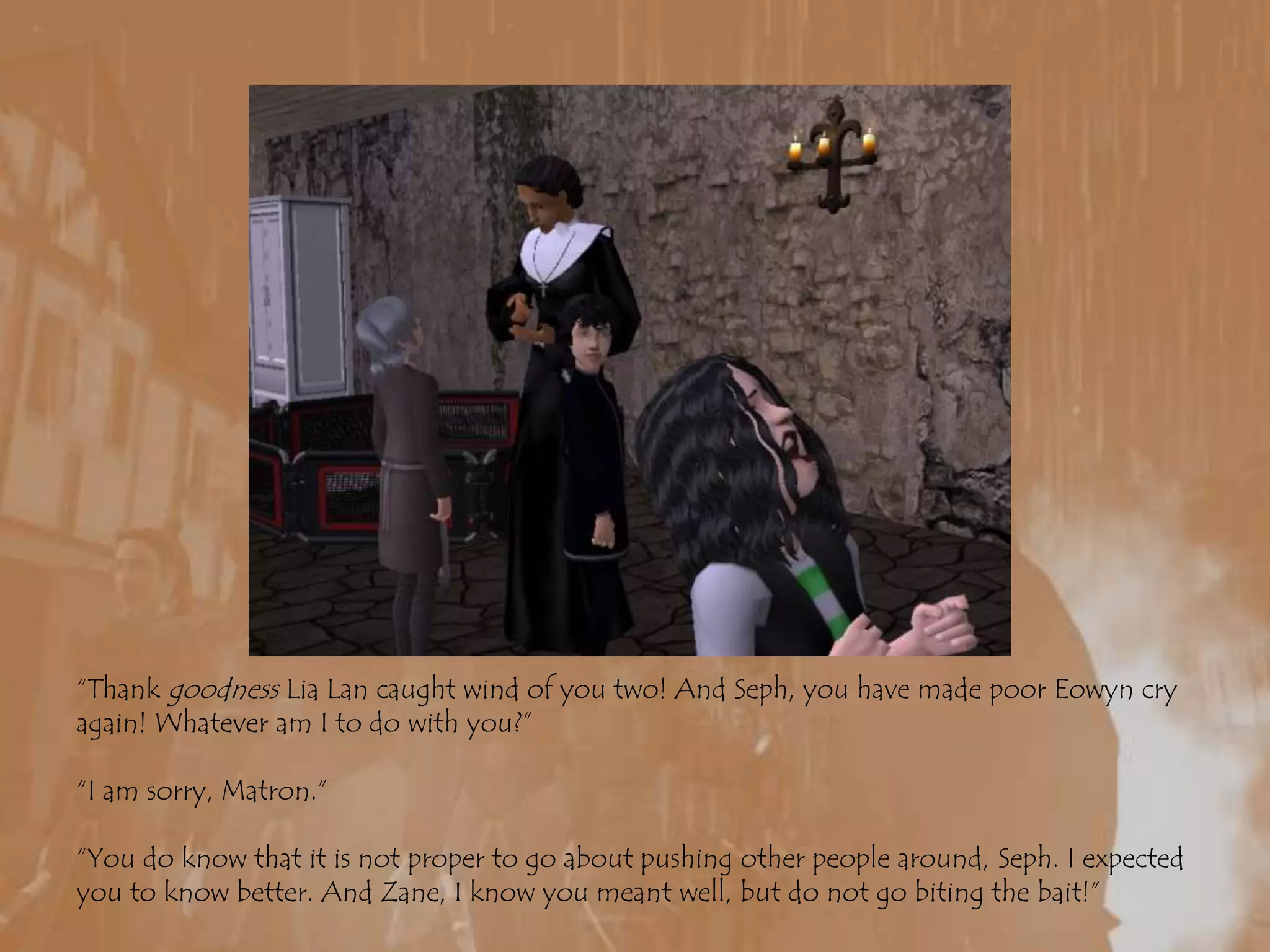 “Thank goodness LiaLan caught wind of you two! And Seph, you have made poor Eowyn cry again! Whatever am I to do with you?”“I am sorry, Matron.”“You do know that it is not proper to go about pushing other people around, Seph. I expected you to know better. And Zane, I know you meant well, but do not go biting the bait!”