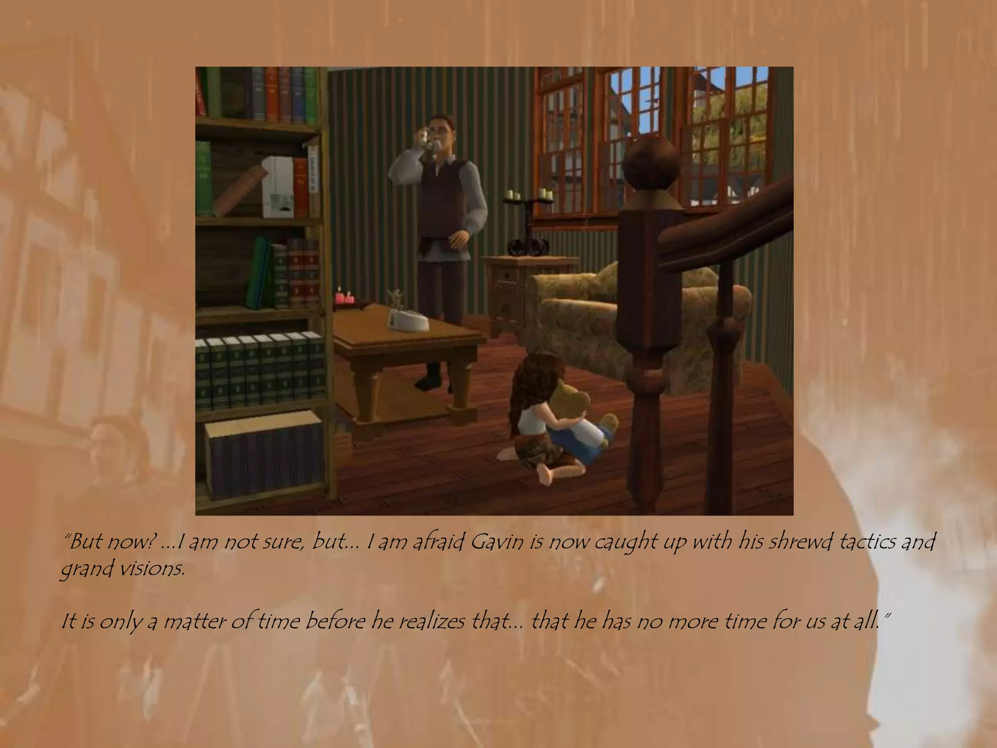 “But now? ...I am not sure, but... I am afraid Gavin is now caught up with his shrewd tactics and  grand visions.It is only a matter of time before he realizes that... that he has no more time for us at all.”