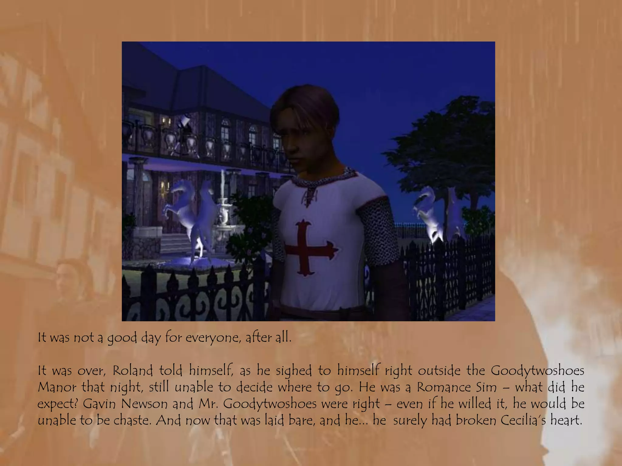 It was not a good day for everyone, after all.It was over, Roland told himself, as he sighed to himself right outside the Goodytwoshoes Manor that night, still unable to decide where to go. He was a Romance Sim – what did he expect? Gavin Newson and Mr. Goodytwoshoes were right – even if he willed it, he would be unable to be chaste. And now that was laid bare, and he... he  surely had broken Cecilia’s heart.