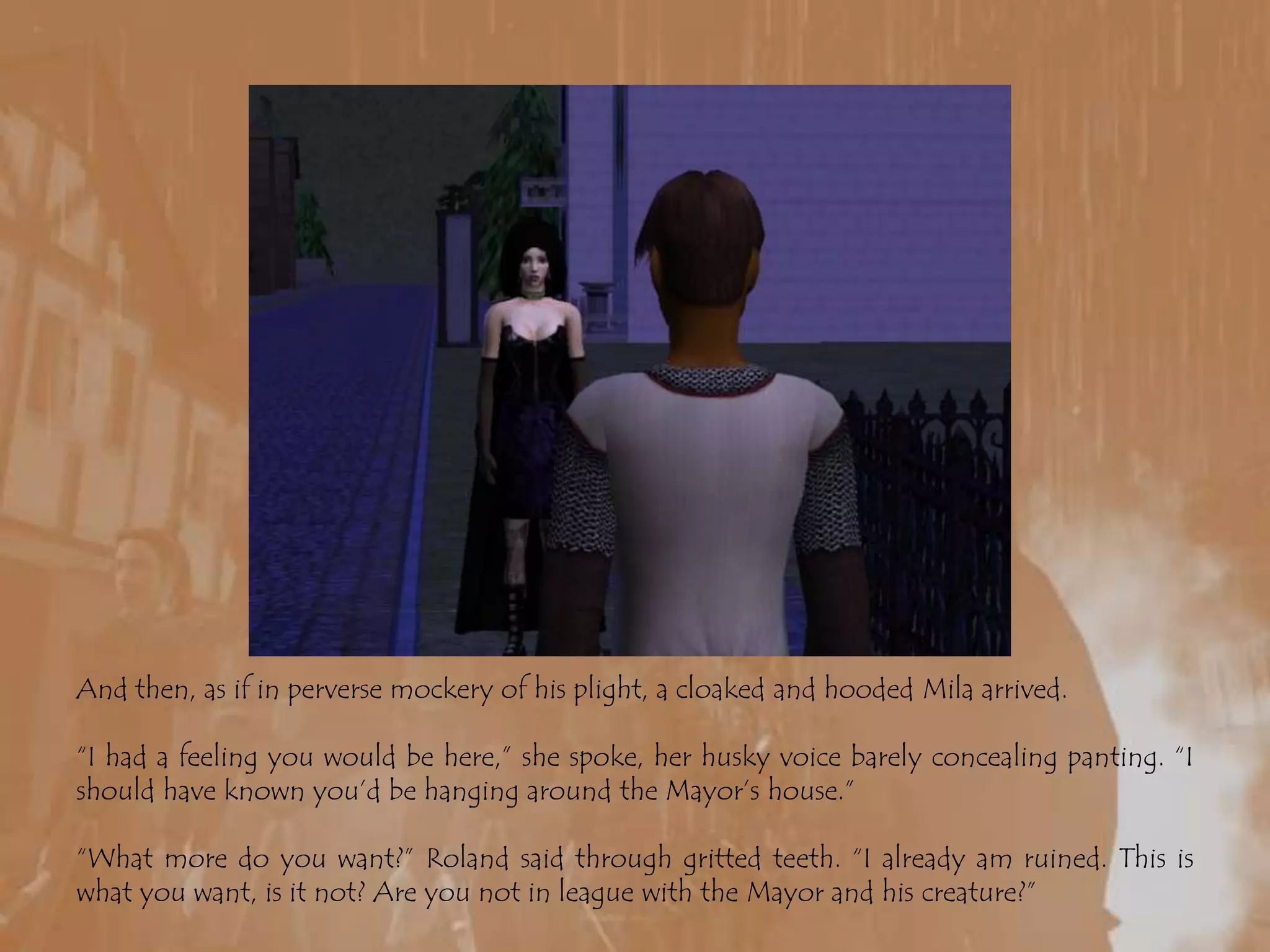 And then, as if in perverse mockery of his plight, a cloaked and hooded Mila arrived.“I had a feeling you would be here,” she spoke, her husky voice barely concealing panting. “I should have known you’d be hanging around the Mayor’s house.”“What more do you want?” Roland said through gritted teeth. “I already am ruined. This is what you want, is it not? Are you not in league with the Mayor and his creature?”