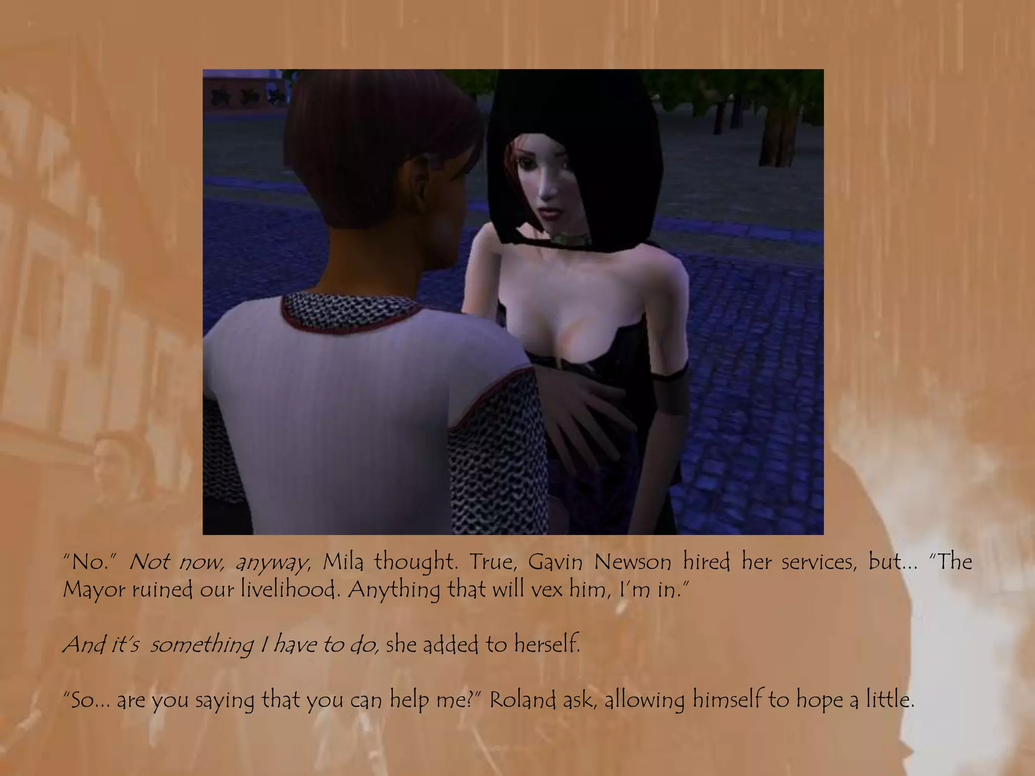 “No.” Not now, anyway, Mila thought. True, Gavin Newson hired her services, but... “The Mayor ruined our livelihood. Anything that will vex him, I’m in.”And it’s  something I have to do, she added to herself.“So... are you saying that you can help me?” Roland ask, allowing himself to hope a little.