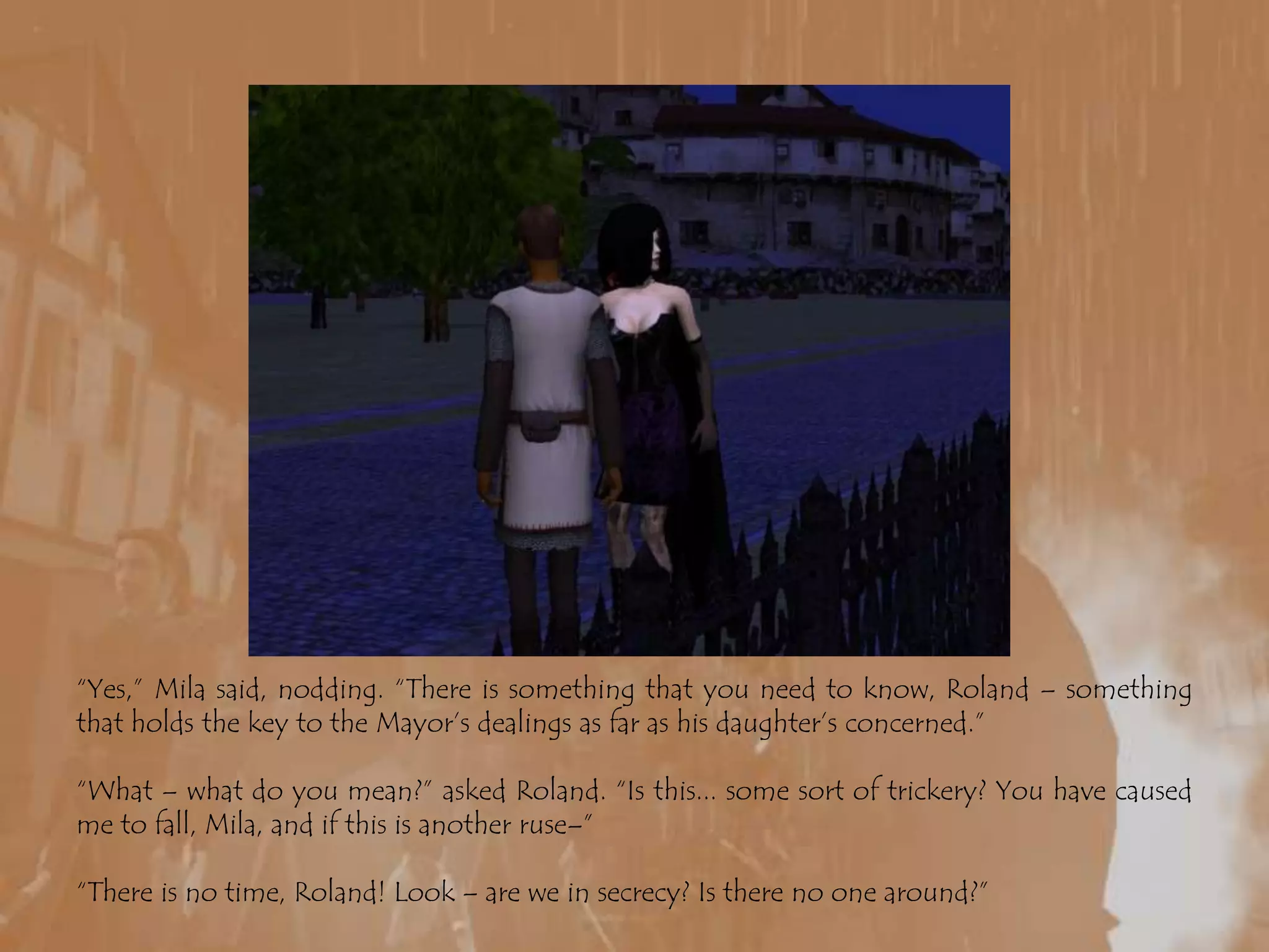 “Yes,” Mila said, nodding. “There is something that you need to know, Roland – something that holds the key to the Mayor’s dealings as far as his daughter’s concerned.”“What – what do you mean?” asked Roland. “Is this... some sort of trickery? You have caused me to fall, Mila, and if this is another ruse–”“There is no time, Roland! Look – are we in secrecy? Is there no one around?”