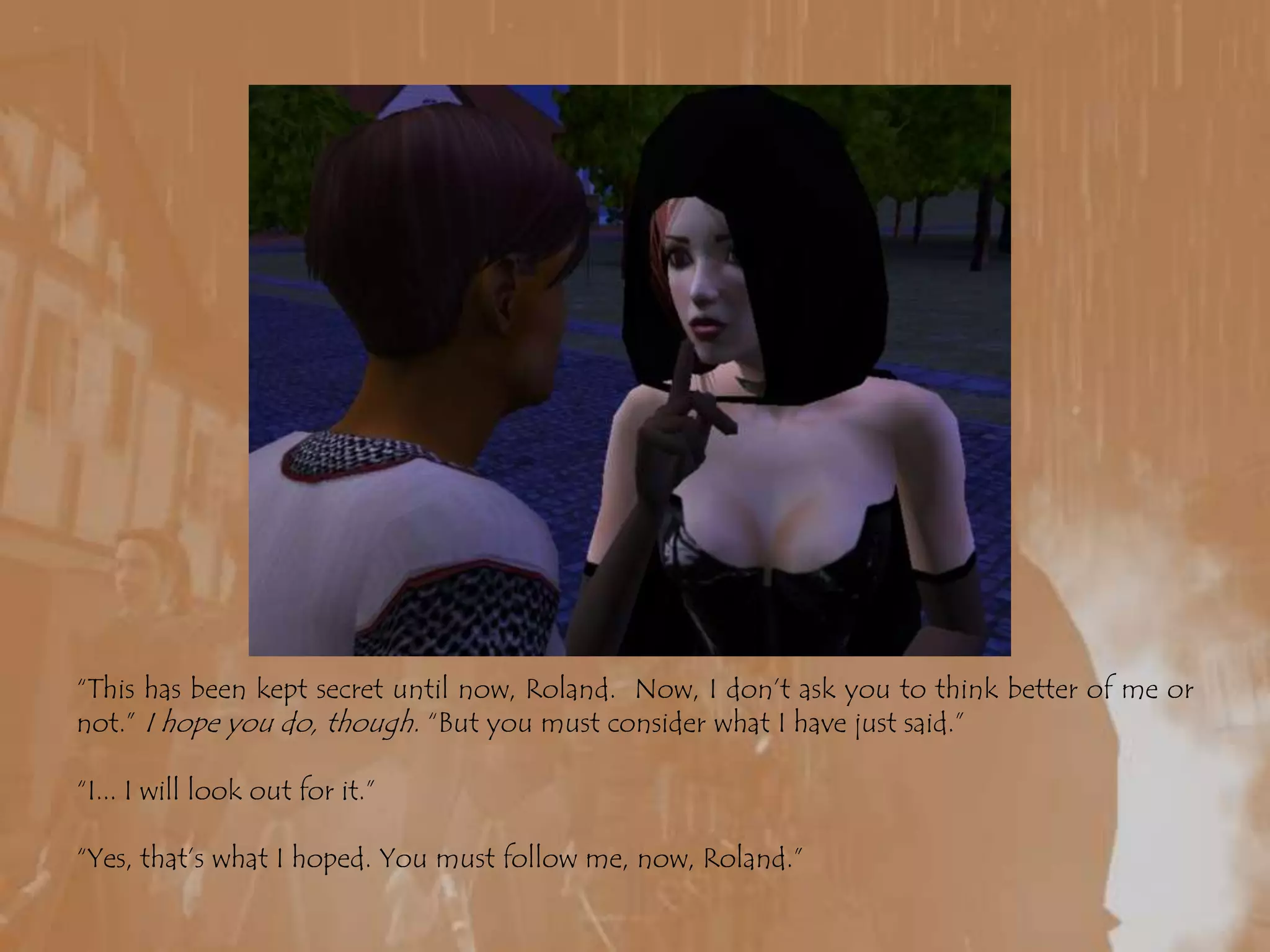 “This has been kept secret until now, Roland.  Now, I don’t ask you to think better of me or not.” I hope you do, though. “But you must consider what I have just said.”“I... I will look out for it.”“Yes, that’s what I hoped. You must follow me, now, Roland.”