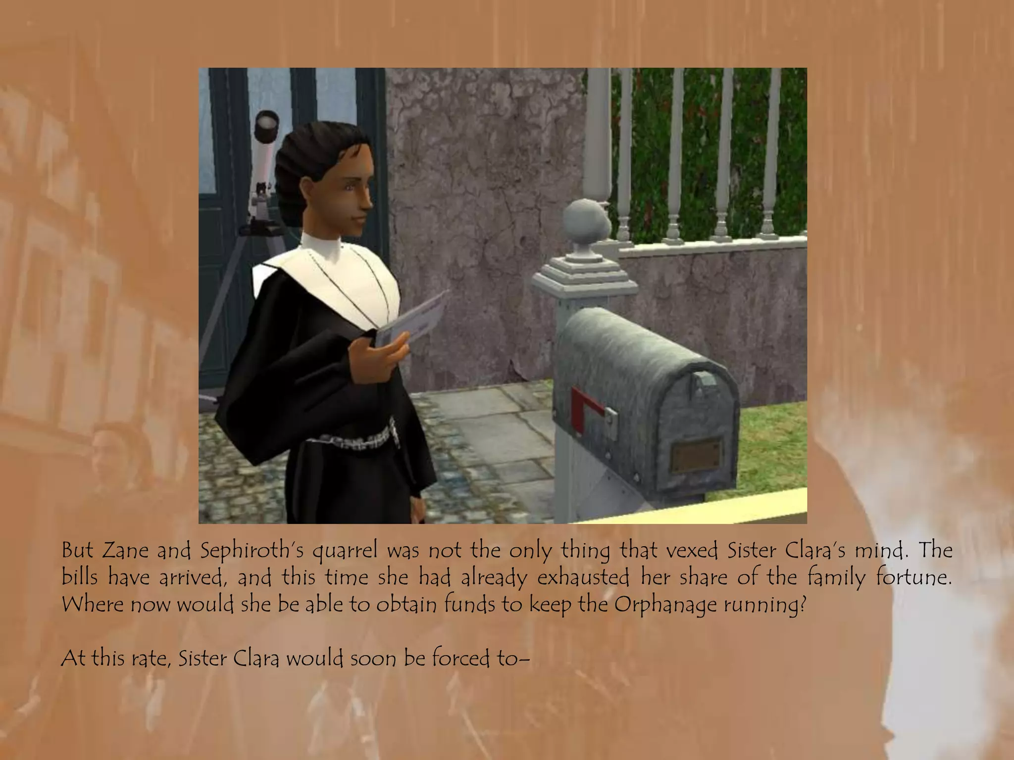 But Zane and Sephiroth’s quarrel was not the only thing that vexed Sister Clara’s mind. The bills have arrived, and this time she had already exhausted her share of the family fortune. Where now would she be able to obtain funds to keep the Orphanage running?At this rate, Sister Clara would soon be forced to–