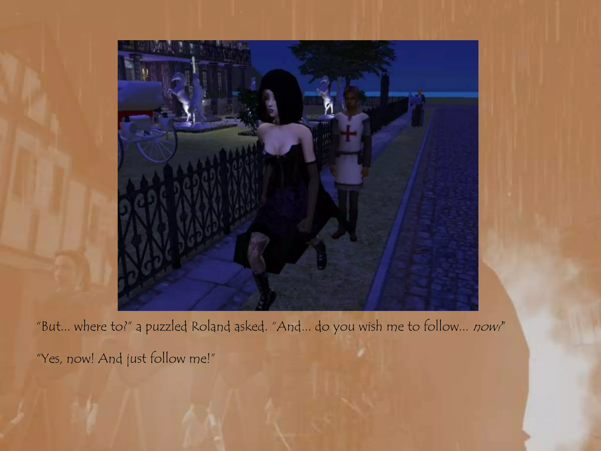 “But... where to?” a puzzled Roland asked. “And... do you wish me to follow... now?”“Yes, now! And just follow me!”