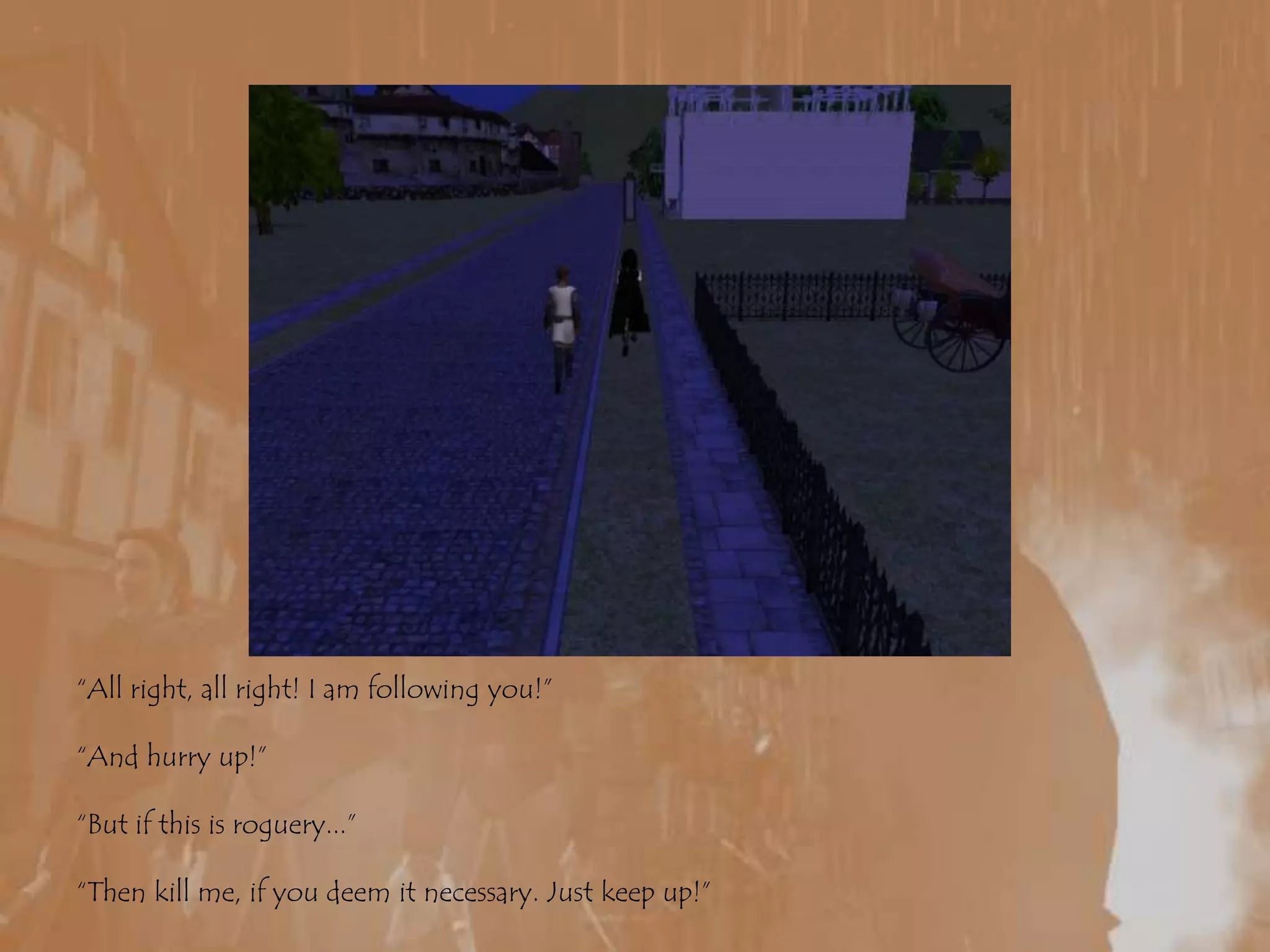 “All right, all right! I am following you!”“And hurry up!”“But if this is roguery...”“Then kill me, if you deem it necessary. Just keep up!” 