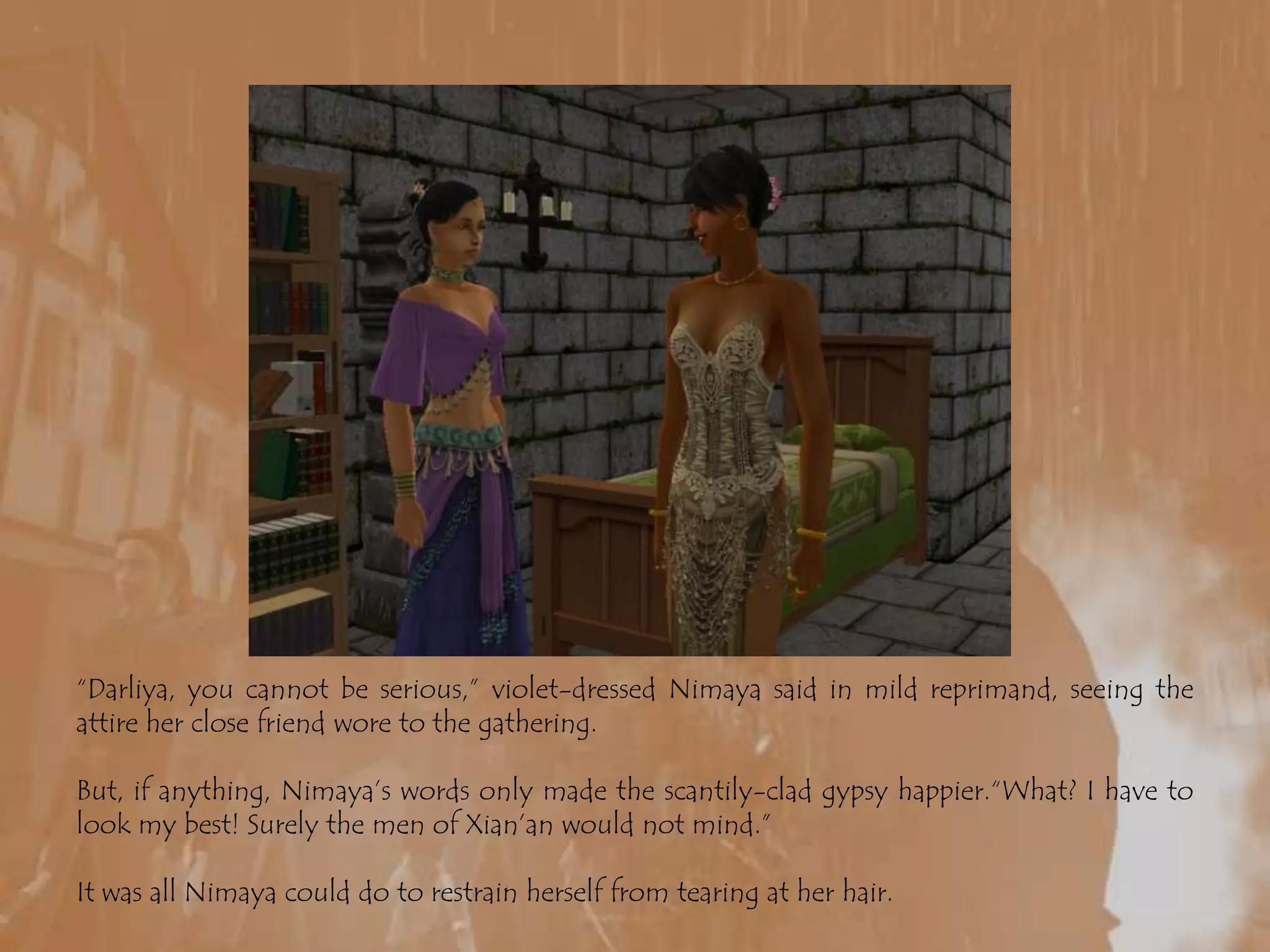 “Darliya, you cannot be serious,” violet-dressed Nimaya said in mild reprimand, seeing the attire her close friend wore to the gathering.But, if anything, Nimaya’s words only made the scantily-clad gypsy happier.“What? I have to look my best! Surely the men of Xian’an would not mind.”It was all Nimaya could do to restrain herself from tearing at her hair.
