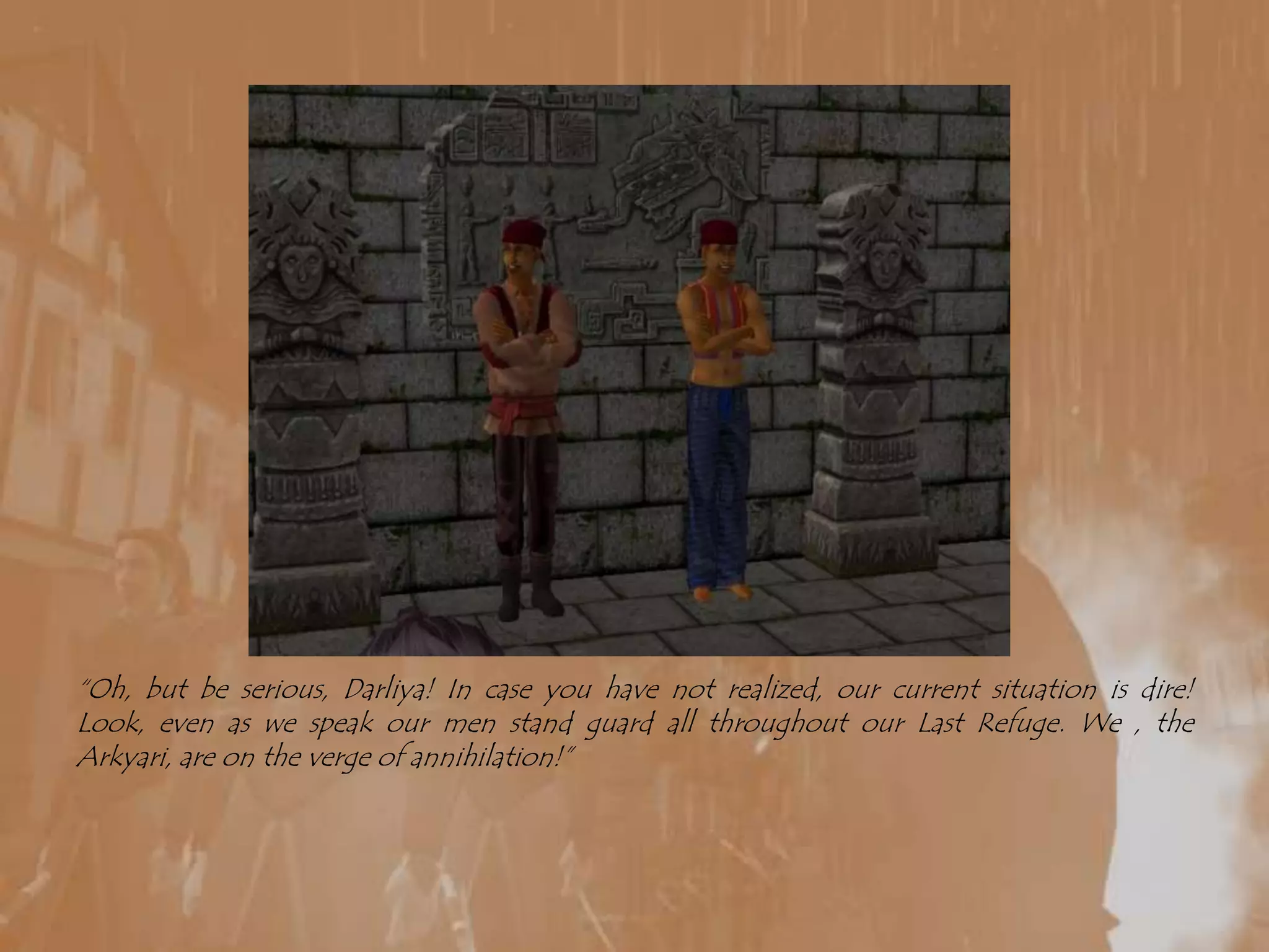 “Oh, but be serious, Darliya! In case you have not realized, our current situation is dire! Look, even as we speak our men stand guard all throughout our Last Refuge. We , the Arkyari, are on the verge of annihilation!”