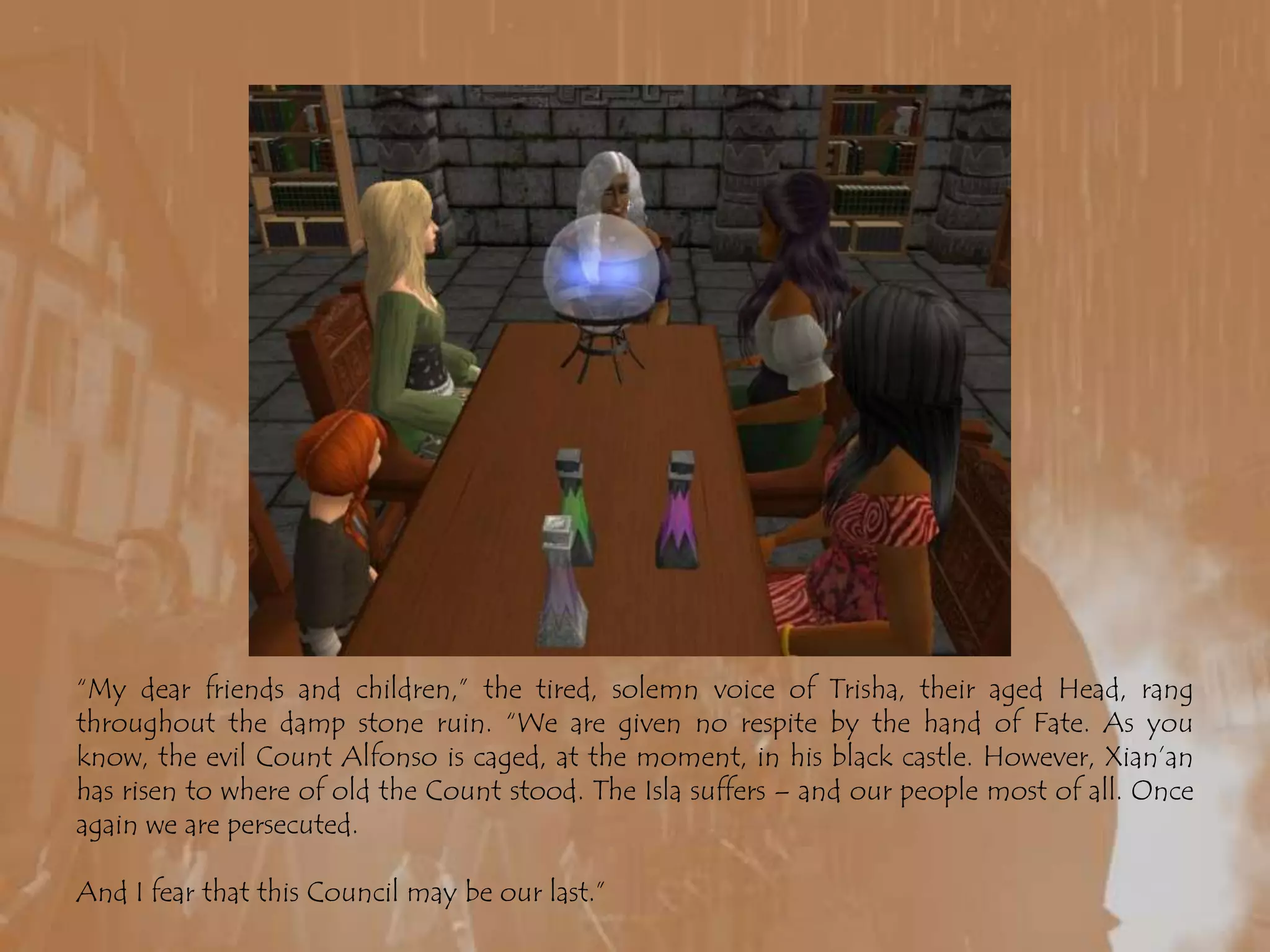 “My dear friends and children,” the tired, solemn voice of Trisha, their aged Head, rang throughout the damp stone ruin. “We are given no respite by the hand of Fate. As you know, the evil Count Alfonso is caged, at the moment, in his black castle. However, Xian’an has risen to where of old the Count stood. The Isla suffers – and our people most of all. Once again we are persecuted. And I fear that this Council may be our last.”
