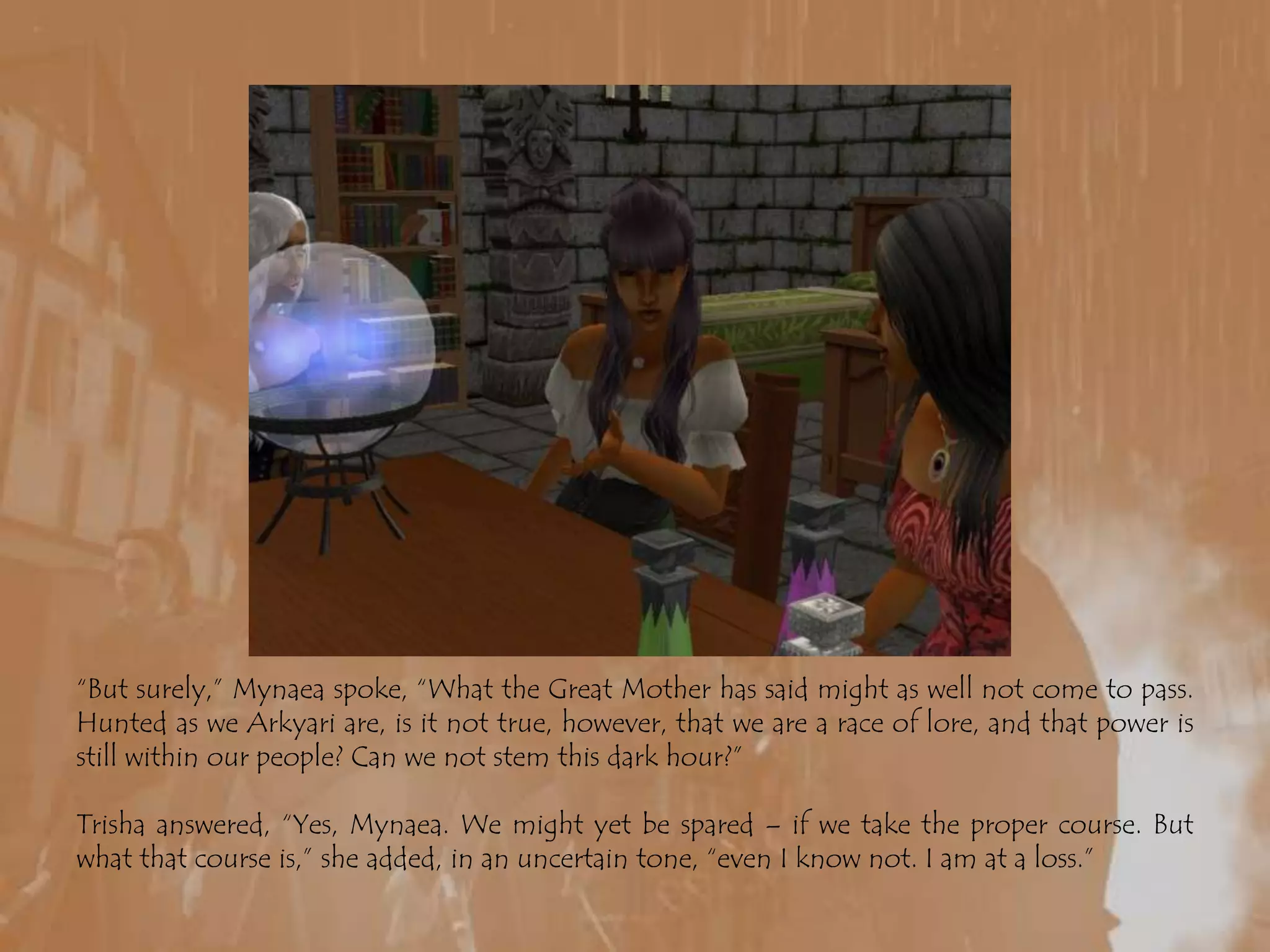 “But surely,” Mynaea spoke, “What the Great Mother has said might as well not come to pass. Hunted as we Arkyari are, is it not true, however, that we are a race of lore, and that power is still within our people? Can we not stem this dark hour?”Trisha answered, “Yes, Mynaea. We might yet be spared – if we take the proper course. But what that course is,” she added, in an uncertain tone, “even I know not. I am at a loss.”