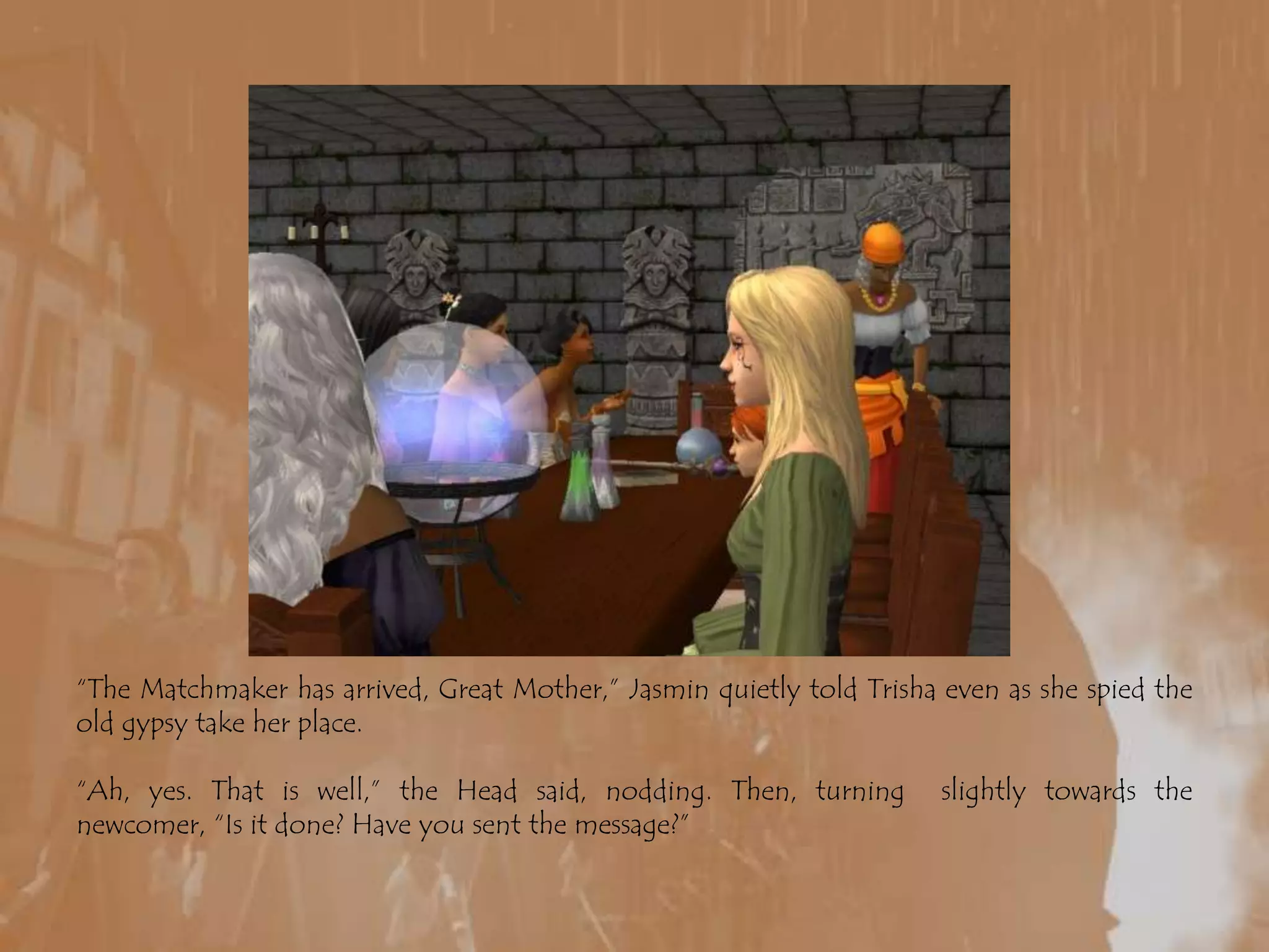 “The Matchmaker has arrived, Great Mother,” Jasmin quietly told Trisha even as she spied the old gypsy take her place.“Ah, yes. That is well,” the Head said, nodding. Then, turning  slightly towards the newcomer, “Is it done? Have you sent the message?”