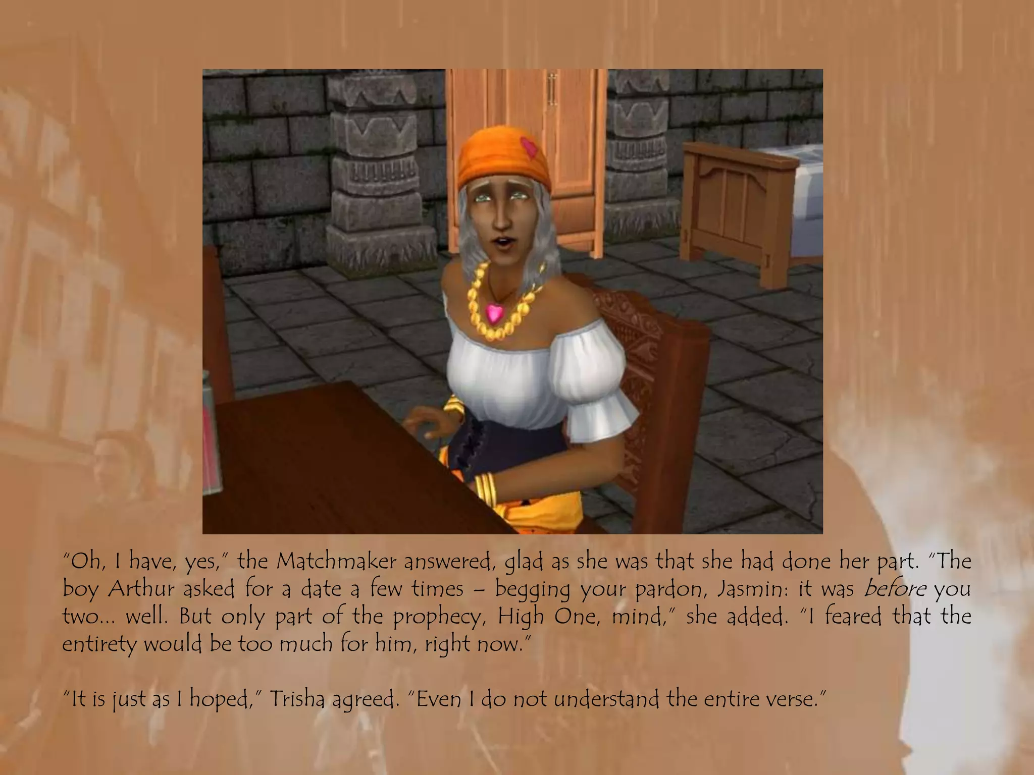 “Oh, I have, yes,” the Matchmaker answered, glad as she was that she had done her part. “The boy Arthur asked for a date a few times – begging your pardon, Jasmin: it was before you two... well. But only part of the prophecy, High One, mind,” she added. “I feared that the entirety would be too much for him, right now.”“It is just as I hoped,” Trisha agreed. “Even I do not understand the entire verse.”