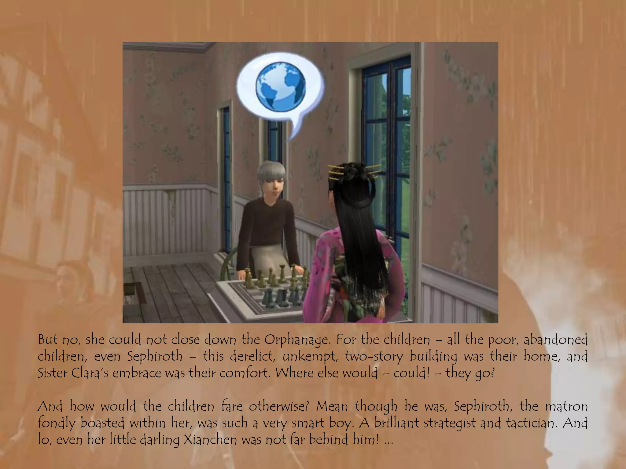 But no, she could not close down the Orphanage. For the children – all the poor, abandoned children, even Sephiroth – this derelict, unkempt, two-story building was their home, and Sister Clara’s embrace was their comfort. Where else would – could! – they go?And how would the children fare otherwise? Mean though he was, Sephiroth, the matron fondly boasted within her, was such a very smart boy. A brilliant strategist and tactician. And lo, even her little darling Xianchen was not far behind him! ...