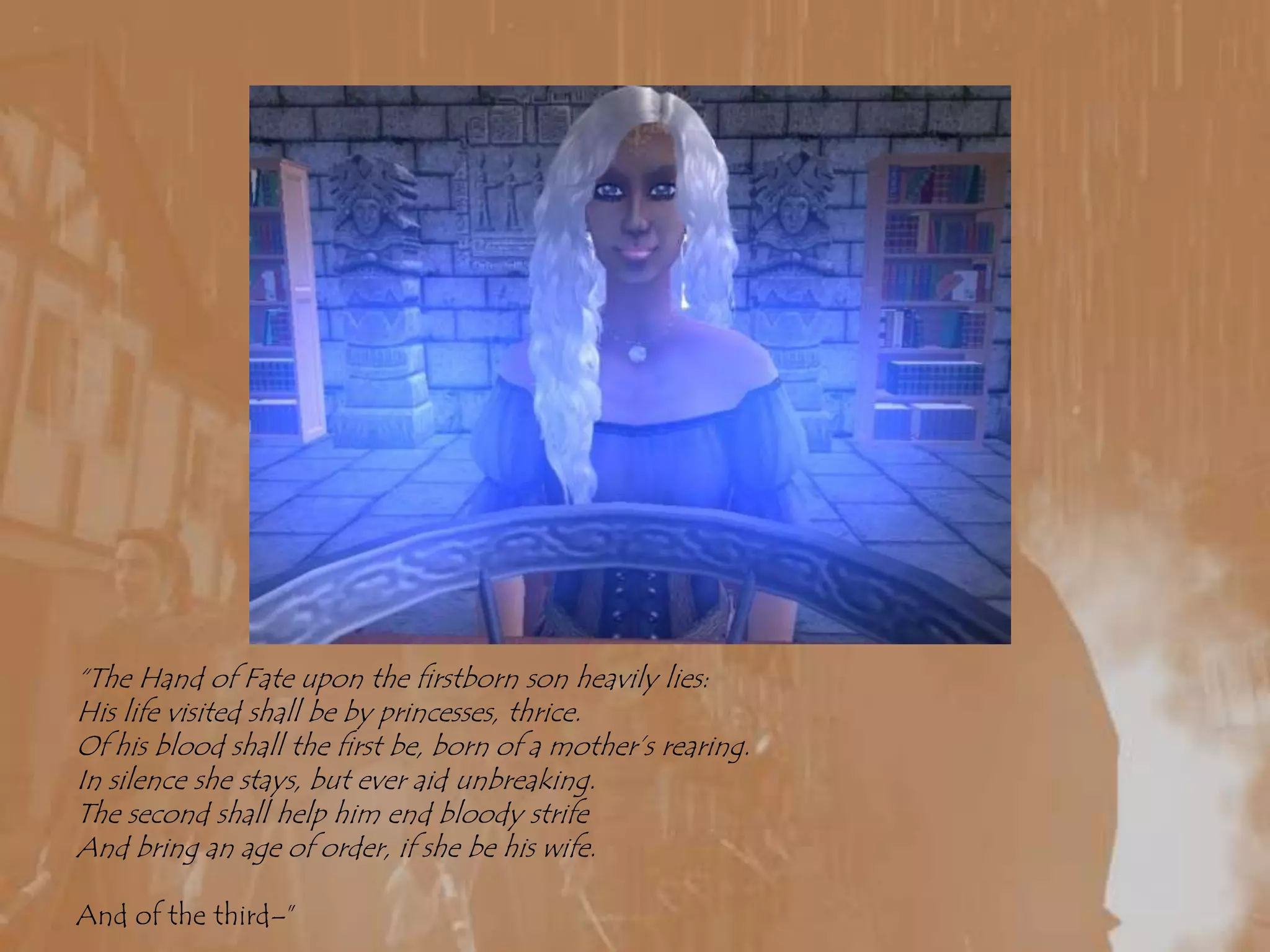 “The Hand of Fate upon the firstborn son heavily lies:His life visited shall be by princesses, thrice.Of his blood shall the first be, born of a mother’s rearing.In silence she stays, but ever aid unbreaking.The second shall help him end bloody strifeAnd bring an age of order, if she be his wife.And of the third–”