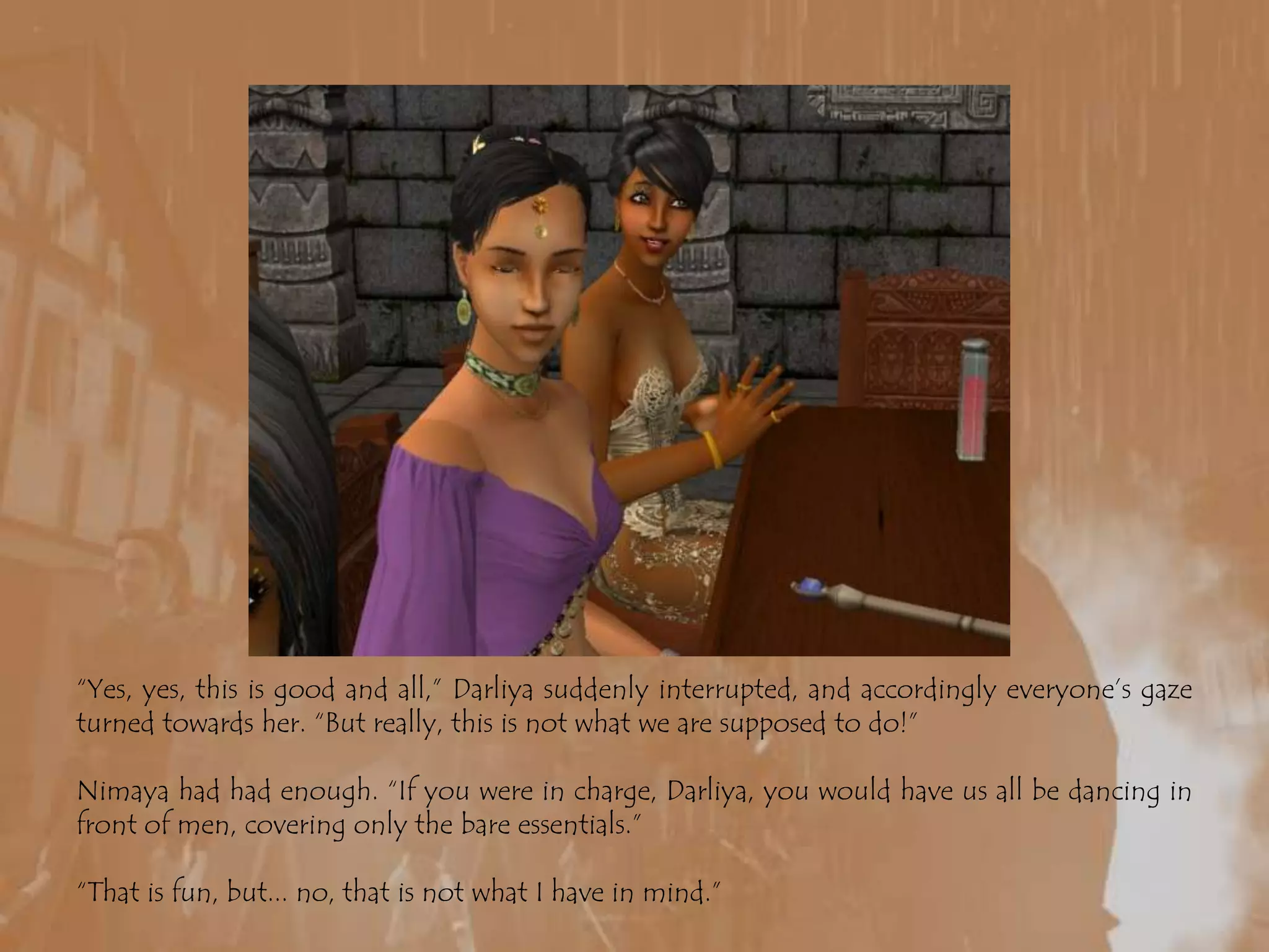 “Yes, yes, this is good and all,” Darliya suddenly interrupted, and accordingly everyone’s gaze turned towards her. “But really, this is not what we are supposed to do!”Nimaya had had enough. “If you were in charge, Darliya, you would have us all be dancing in front of men, covering only the bare essentials.”“That is fun, but... no, that is not what I have in mind.”