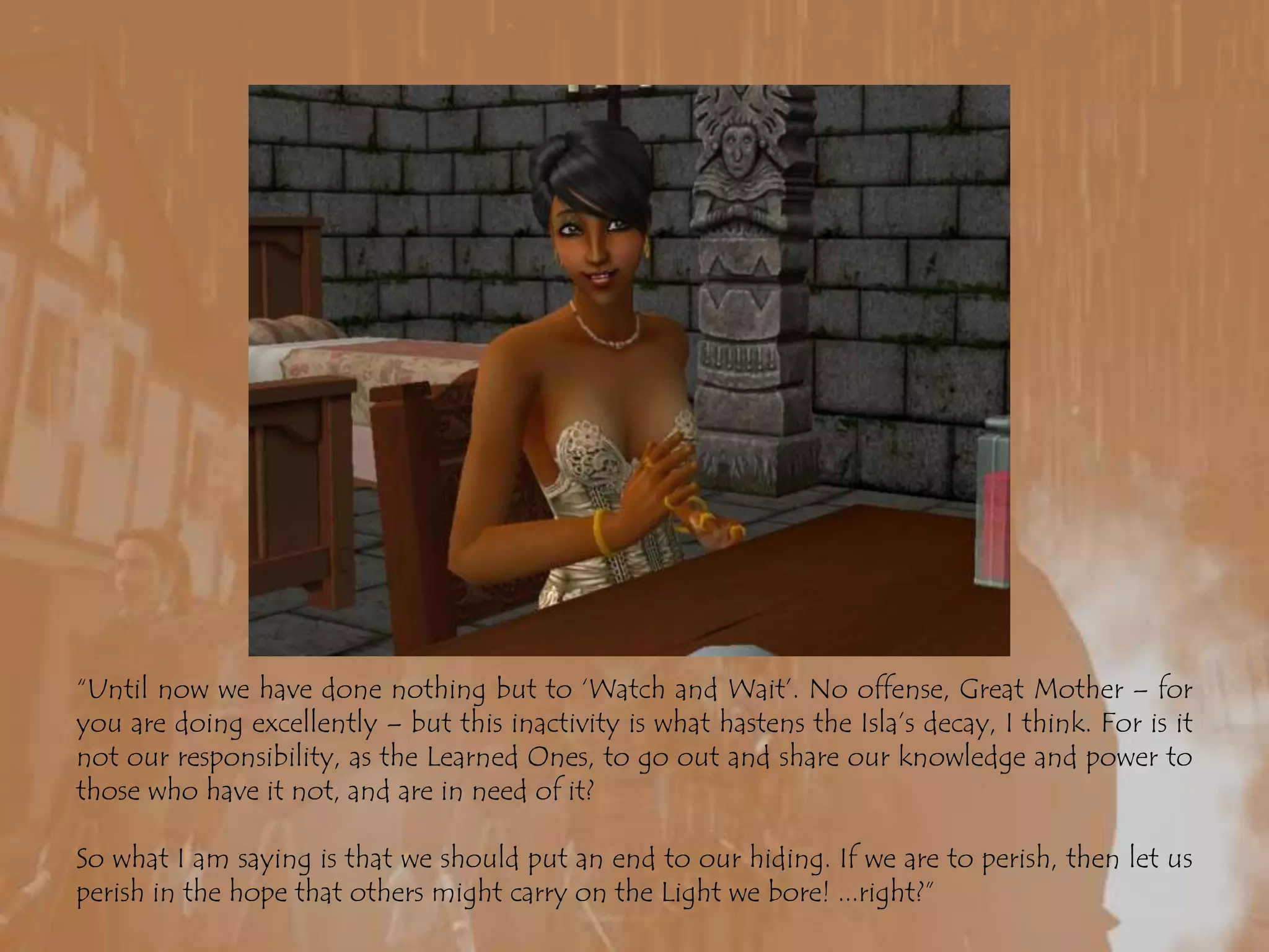 “Until now we have done nothing but to ‘Watch and Wait’. No offense, Great Mother – for you are doing excellently – but this inactivity is what hastens the Isla’s decay, I think. For is it not our responsibility, as the Learned Ones, to go out and share our knowledge and power to those who have it not, and are in need of it?So what I am saying is that we should put an end to our hiding. If we are to perish, then let us perish in the hope that others might carry on the Light we bore! ...right?”
