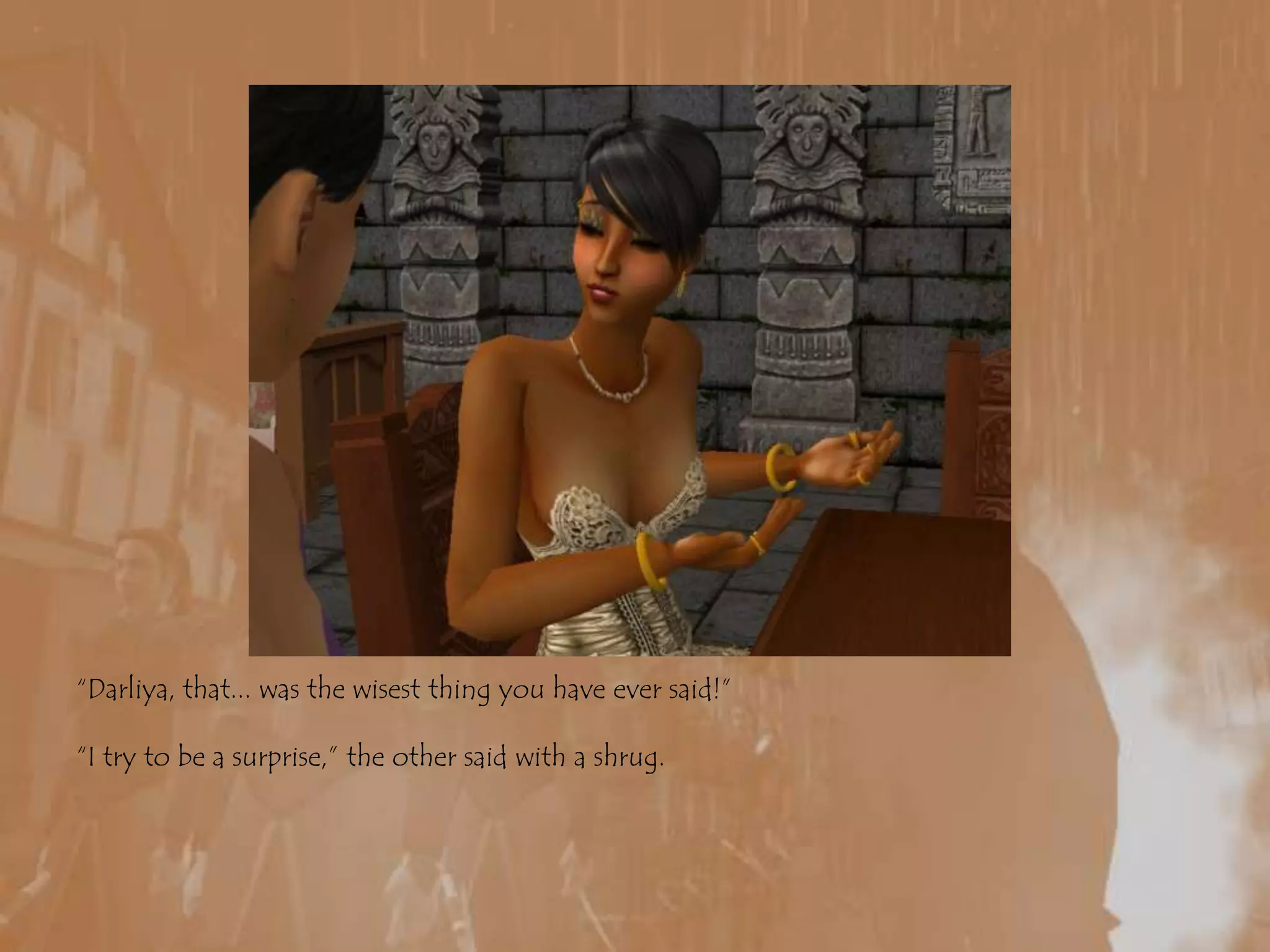 “Darliya, that... was the wisest thing you have ever said!”“I try to be a surprise,” the other said with a shrug.