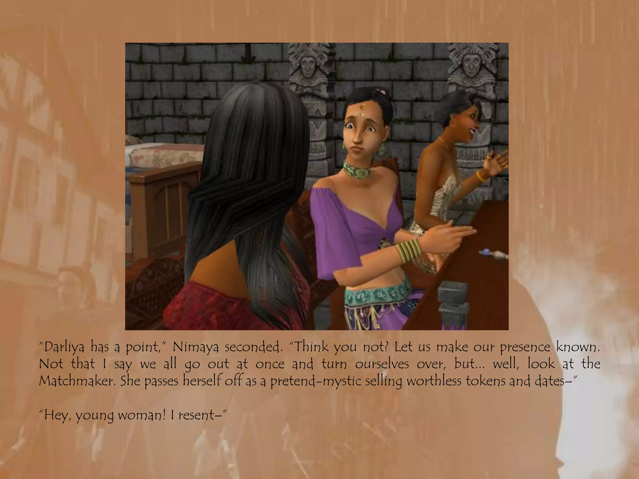 “Darliya has a point,” Nimaya seconded. “Think you not? Let us make our presence known. Not that I say we all go out at once and turn ourselves over, but... well, look at the Matchmaker. She passes herself off as a pretend-mystic selling worthless tokens and dates–”“Hey, young woman! I resent–”