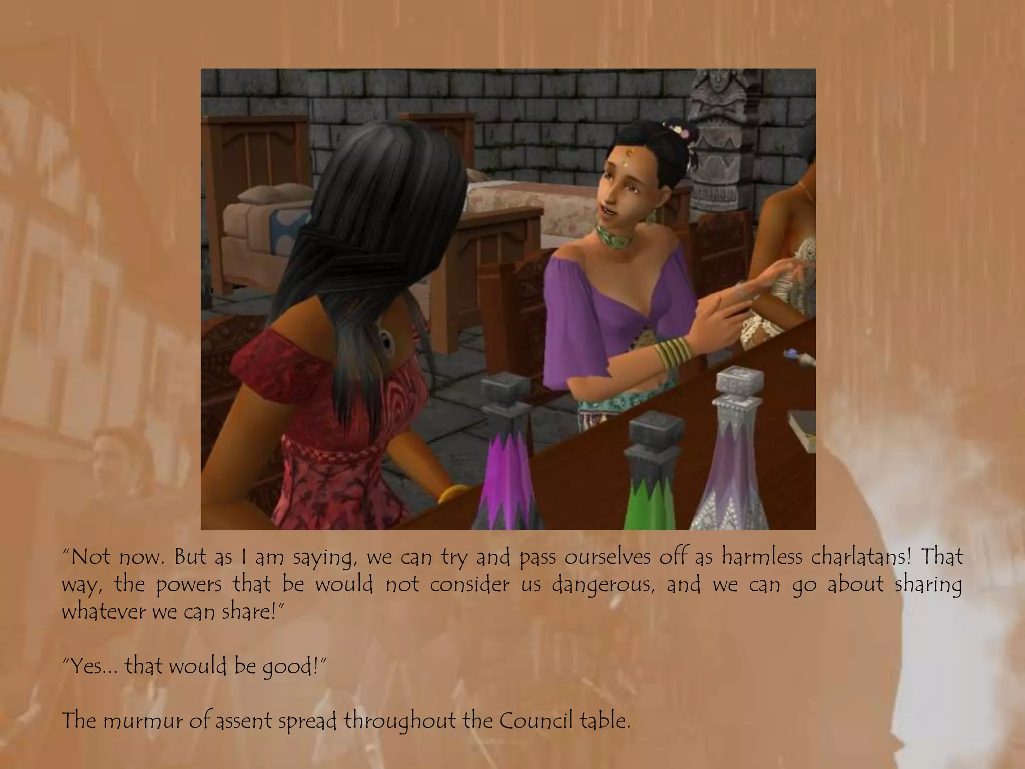 “Not now. But as I am saying, we can try and pass ourselves off as harmless charlatans! That way, the powers that be would not consider us dangerous, and we can go about sharing whatever we can share!”“Yes... that would be good!”The murmur of assent spread throughout the Council table.