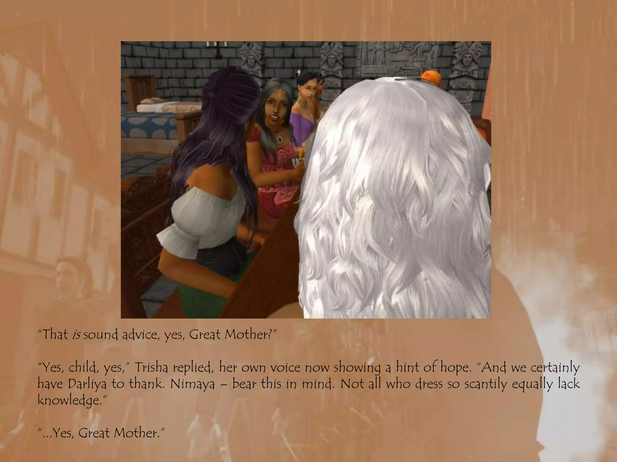 “That is sound advice, yes, Great Mother?”“Yes, child, yes,” Trisha replied, her own voice now showing a hint of hope. “And we certainly have Darliya to thank. Nimaya – bear this in mind. Not all who dress so scantily equally lack knowledge.”“...Yes, Great Mother.”