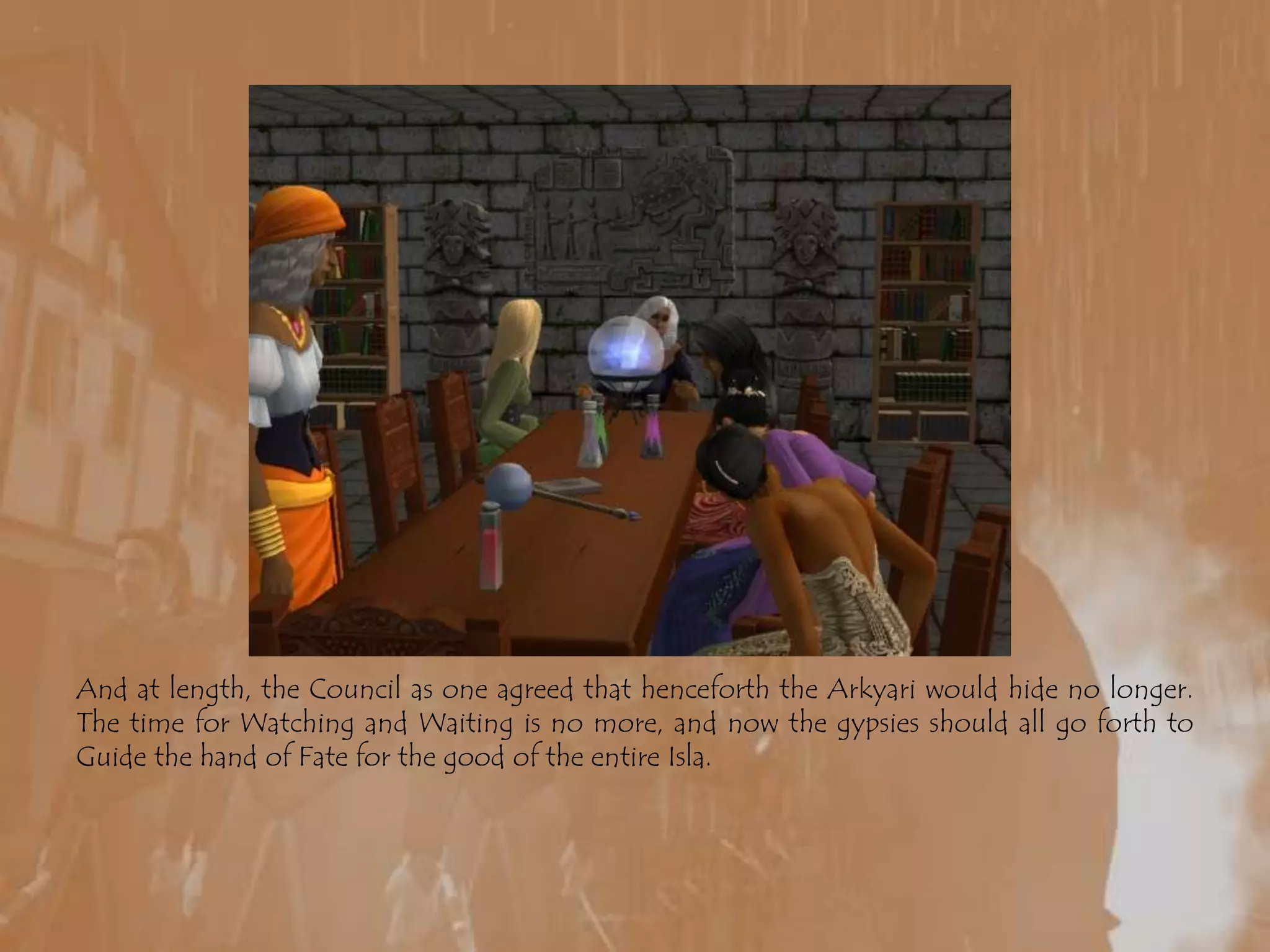 And at length, the Council as one agreed that henceforth the Arkyari would hide no longer. The time for Watching and Waiting is no more, and now the gypsies should all go forth to Guide the hand of Fate for the good of the entire Isla.