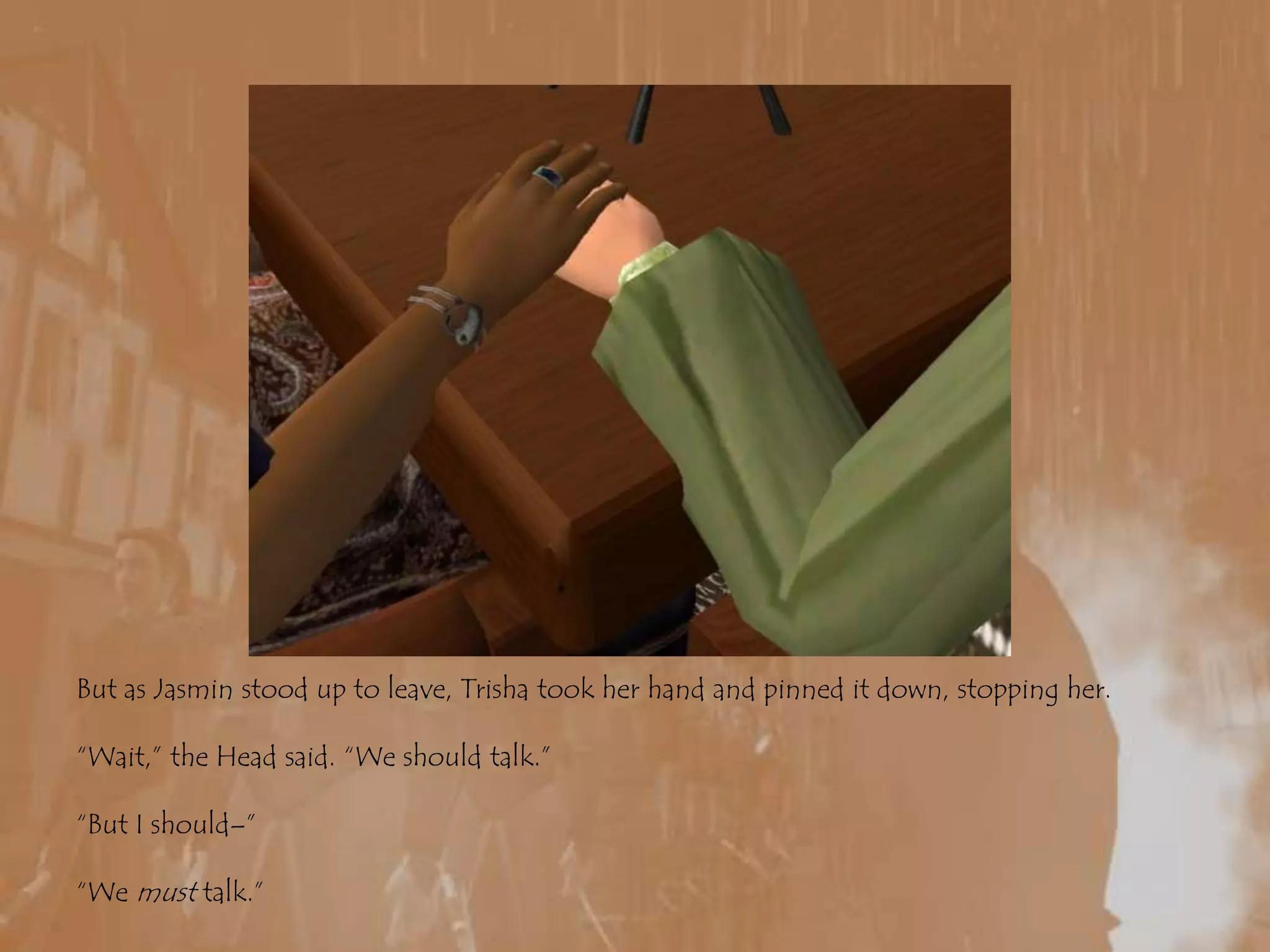 But as Jasmin stood up to leave, Trisha took her hand and pinned it down, stopping her.“Wait,” the Head said. “We should talk.”“But I should–”“We must talk.”