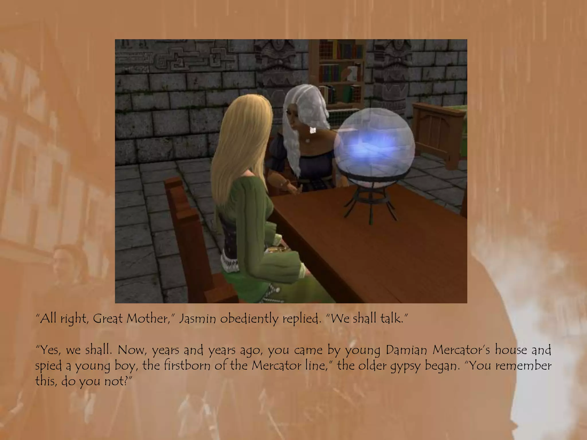 “All right, Great Mother,” Jasmin obediently replied. “We shall talk.”“Yes, we shall. Now, years and years ago, you came by young Damian Mercator’s house and spied a young boy, the firstborn of the Mercator line,” the older gypsy began. “You remember this, do you not?”