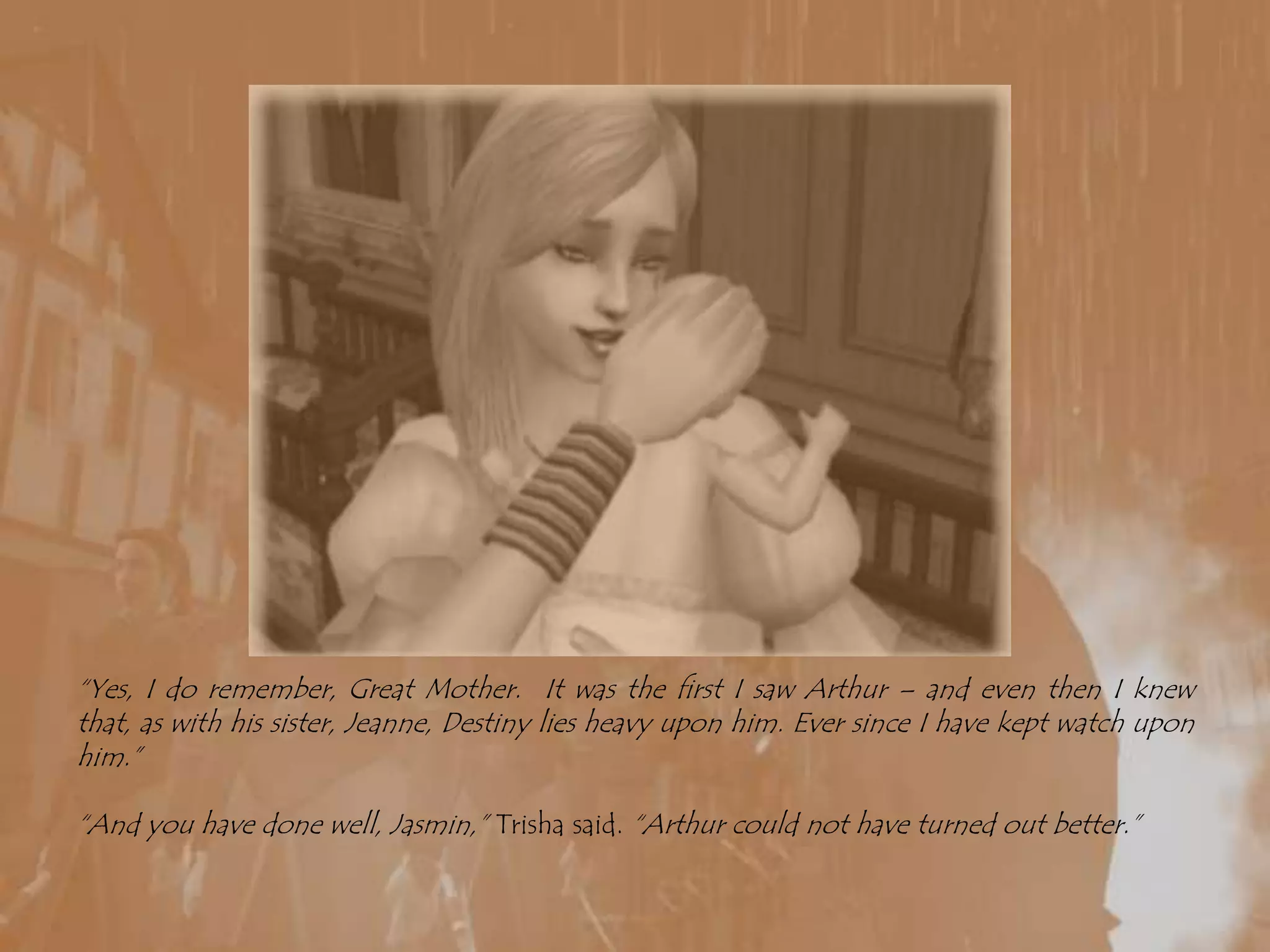 “Yes, I do remember, Great Mother.  It was the first I saw Arthur – and even then I knew that, as with his sister, Jeanne, Destiny lies heavy upon him. Ever since I have kept watch upon him.”“And you have done well, Jasmin,” Trisha said. “Arthur could not have turned out better.”