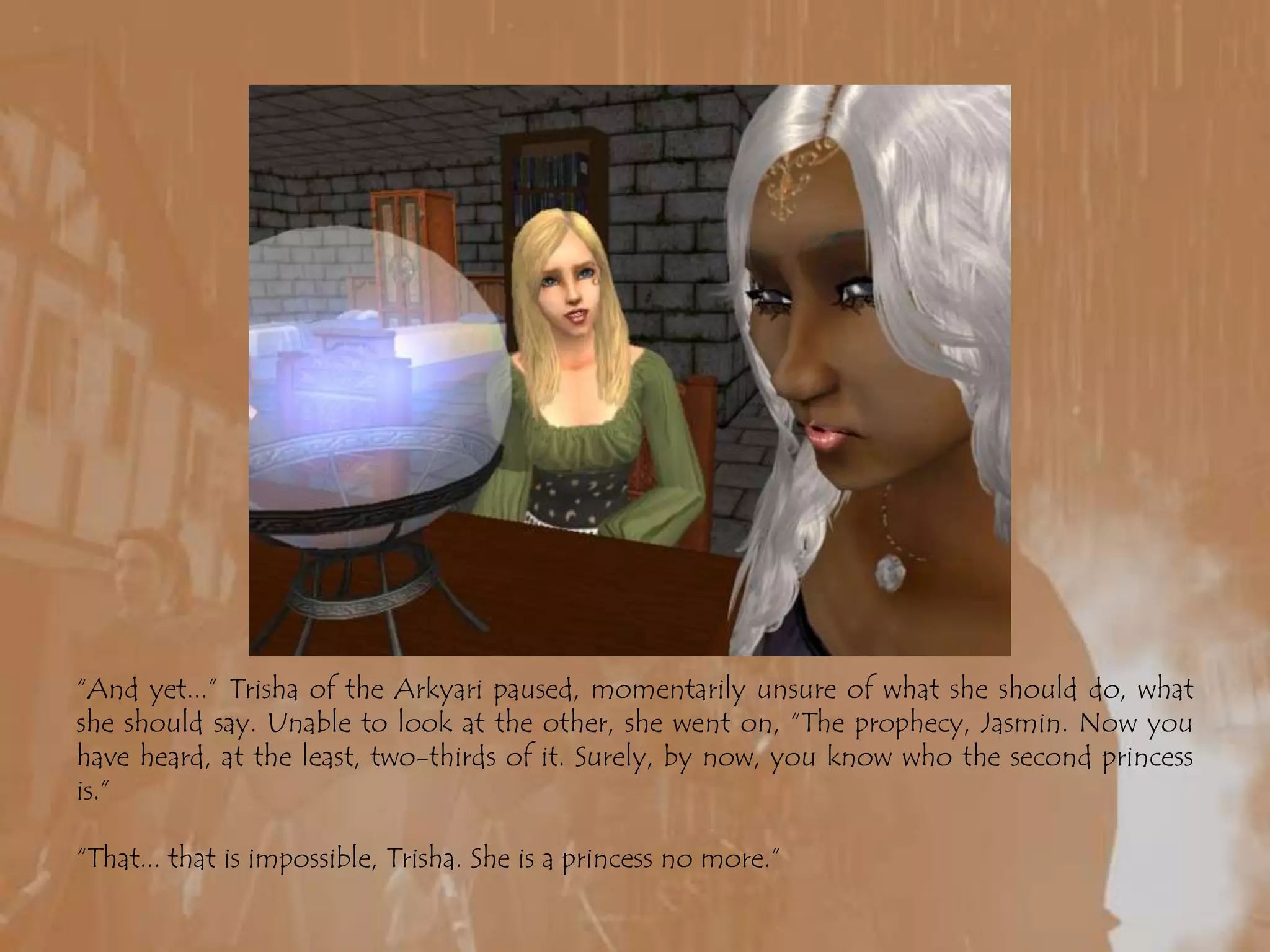 “And yet...” Trisha of the Arkyari paused, momentarily unsure of what she should do, what she should say. Unable to look at the other, she went on, “The prophecy, Jasmin. Now you have heard, at the least, two-thirds of it. Surely, by now, you know who the second princess is.”“That... that is impossible, Trisha. She is a princess no more.”