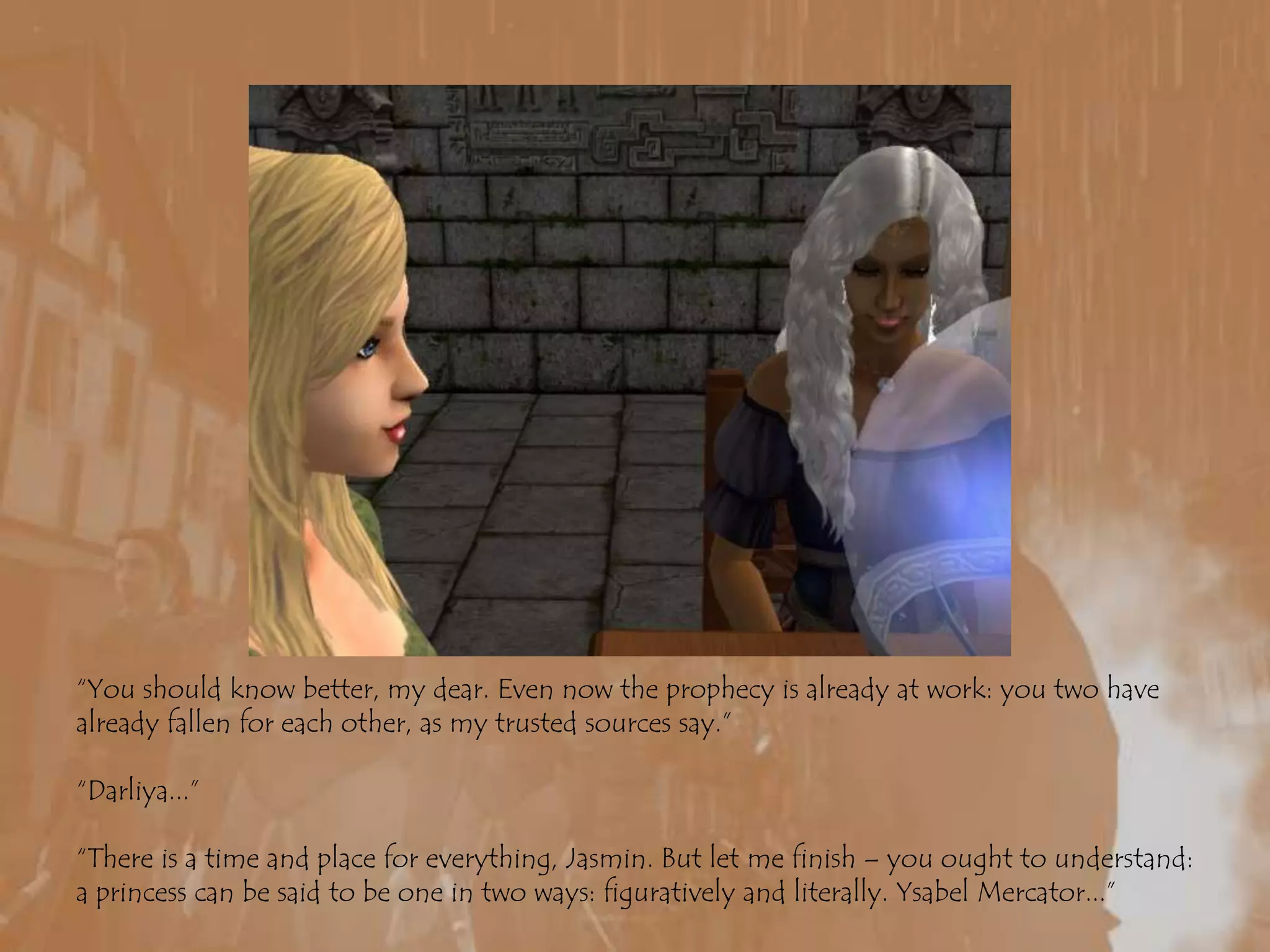 “You should know better, my dear. Even now the prophecy is already at work: you two have already fallen for each other, as my trusted sources say.”“Darliya...”“There is a time and place for everything, Jasmin. But let me finish – you ought to understand: a princess can be said to be one in two ways: figuratively and literally. Ysabel Mercator...”