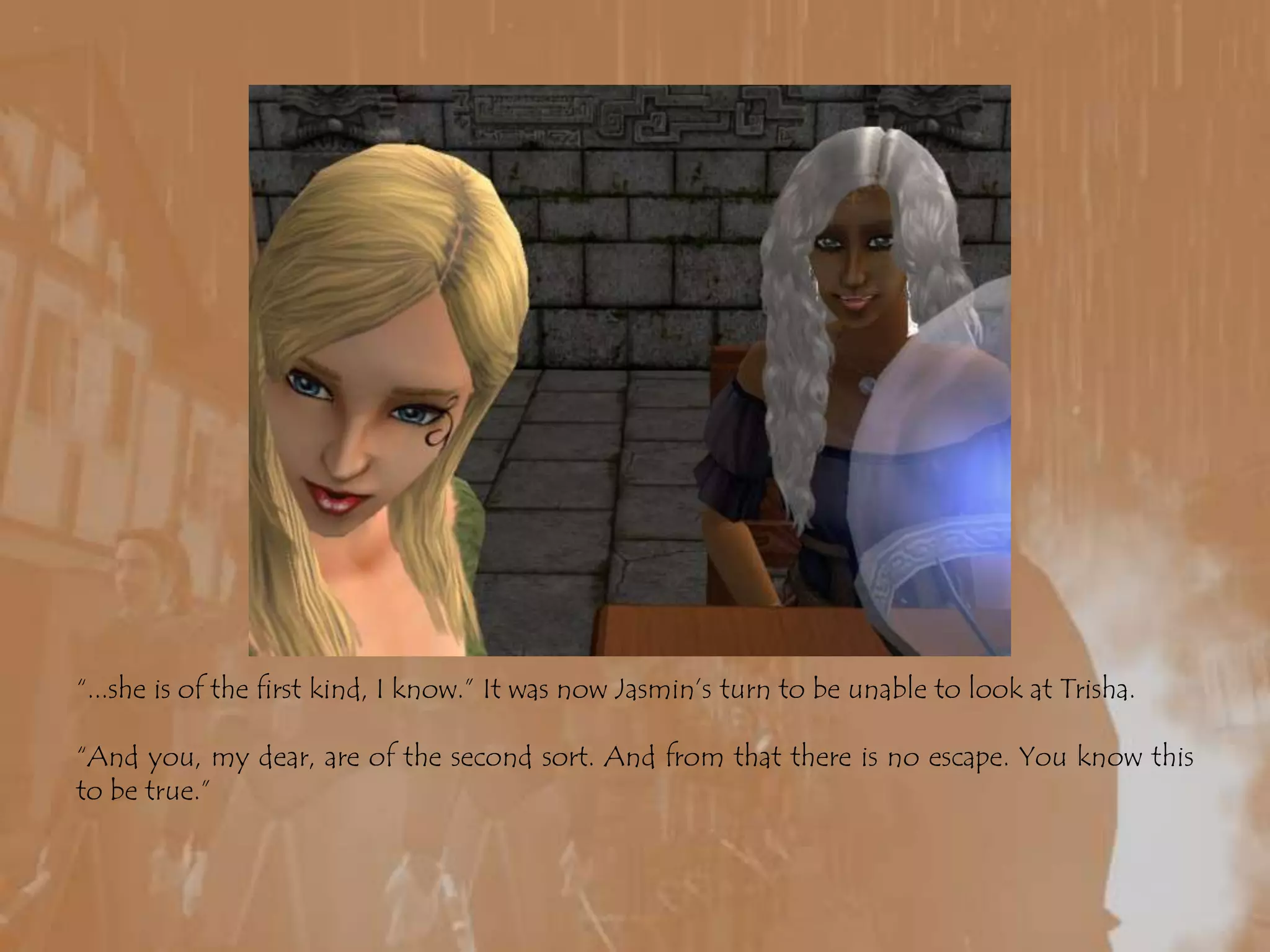 “...she is of the first kind, I know.” It was now Jasmin’s turn to be unable to look at Trisha.“And you, my dear, are of the second sort. And from that there is no escape. You know this to be true.”