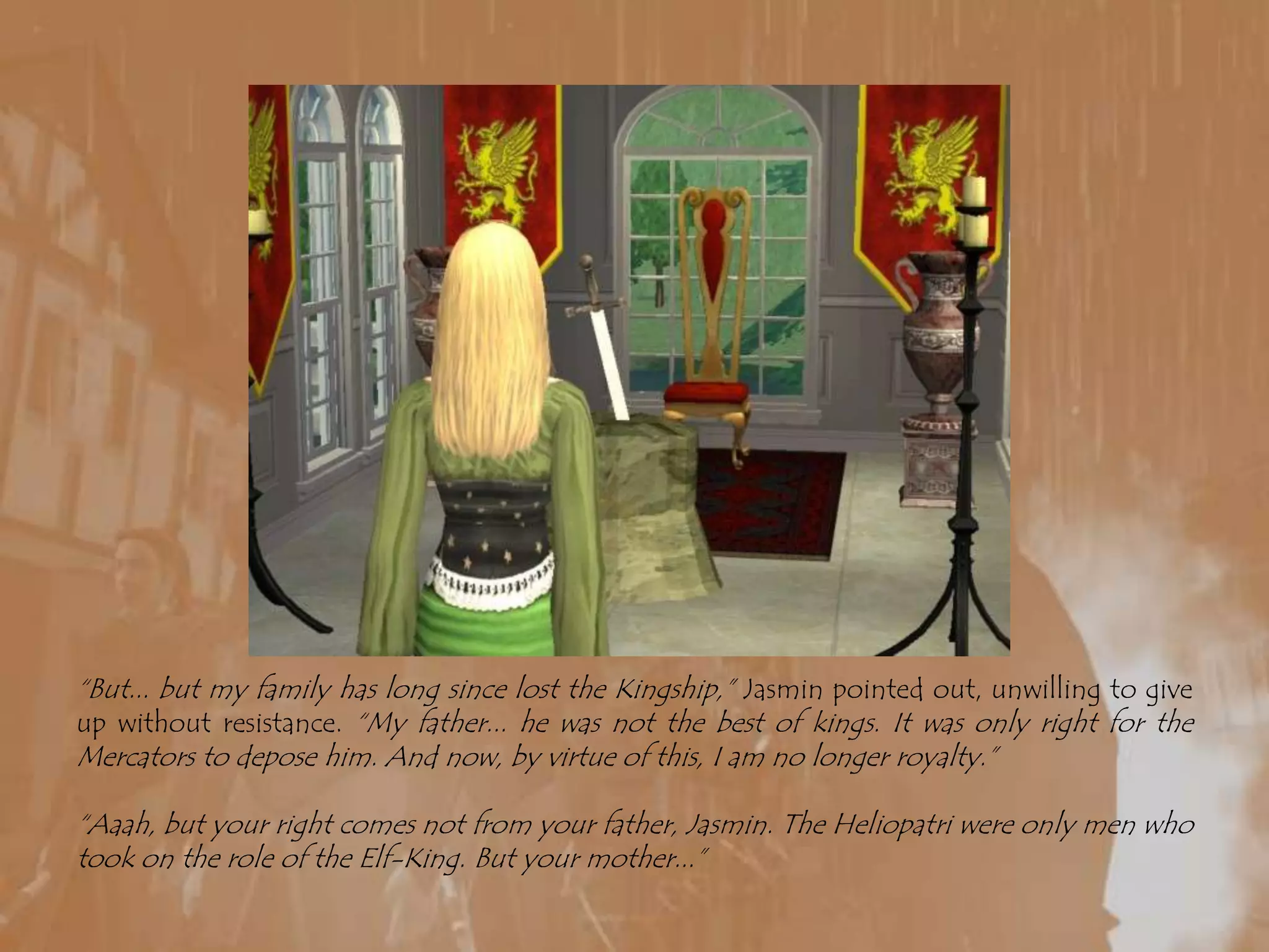 “But... but my family has long since lost the Kingship,” Jasmin pointed out, unwilling to give up without resistance. “My father... he was not the best of kings. It was only right for the Mercators to depose him. And now, by virtue of this, I am no longer royalty.”“Aaah, but your right comes not from your father, Jasmin. The Heliopatri were only men who took on the role of the Elf-King. But your mother...”