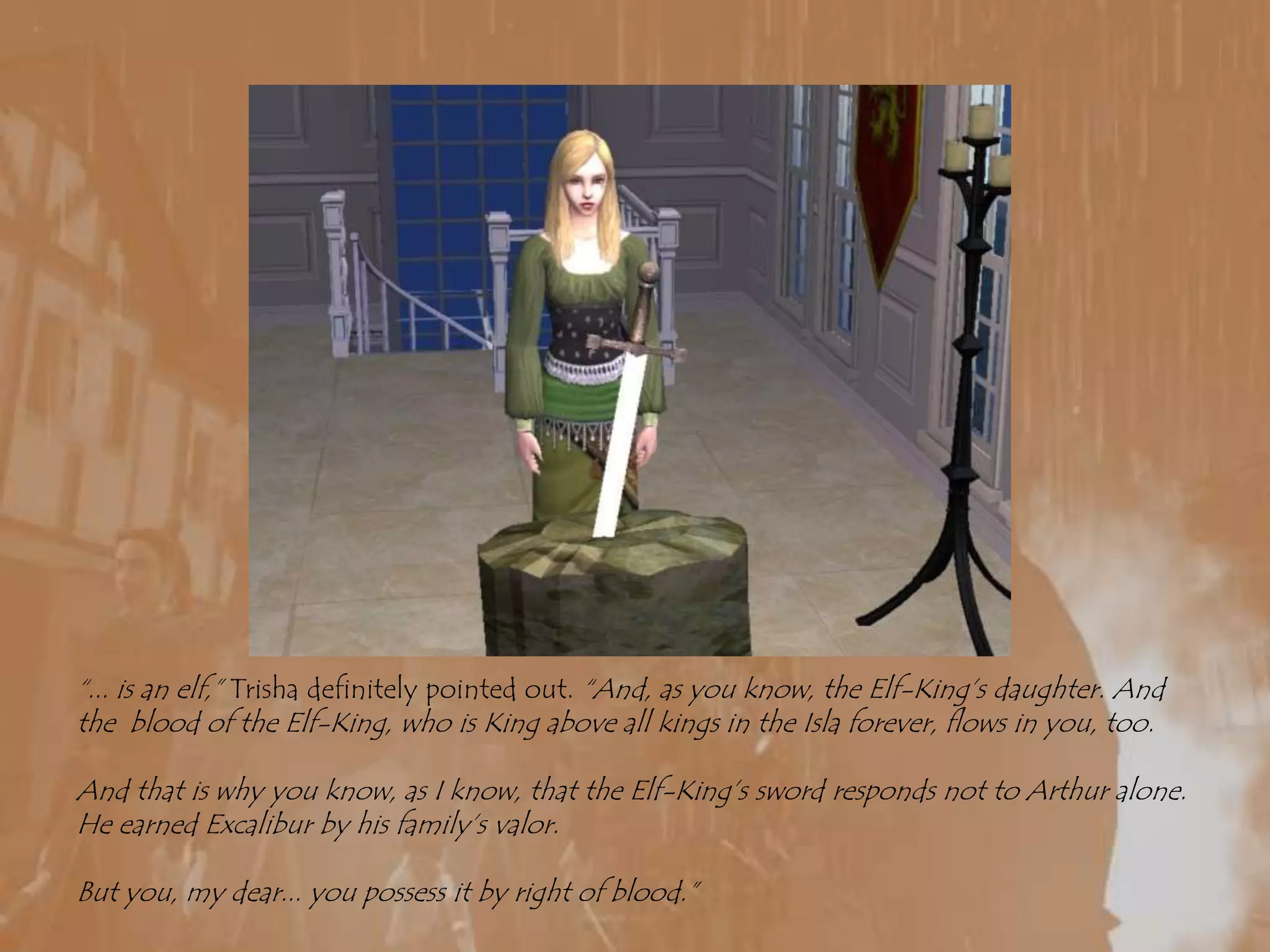 “... is an elf,” Trisha definitely pointed out. “And, as you know, the Elf-King’s daughter. And the  blood of the Elf-King, who is King above all kings in the Isla forever, flows in you, too.And that is why you know, as I know, that the Elf-King’s sword responds not to Arthur alone. He earned Excalibur by his family’s valor.But you, my dear... you possess it by right of blood.”