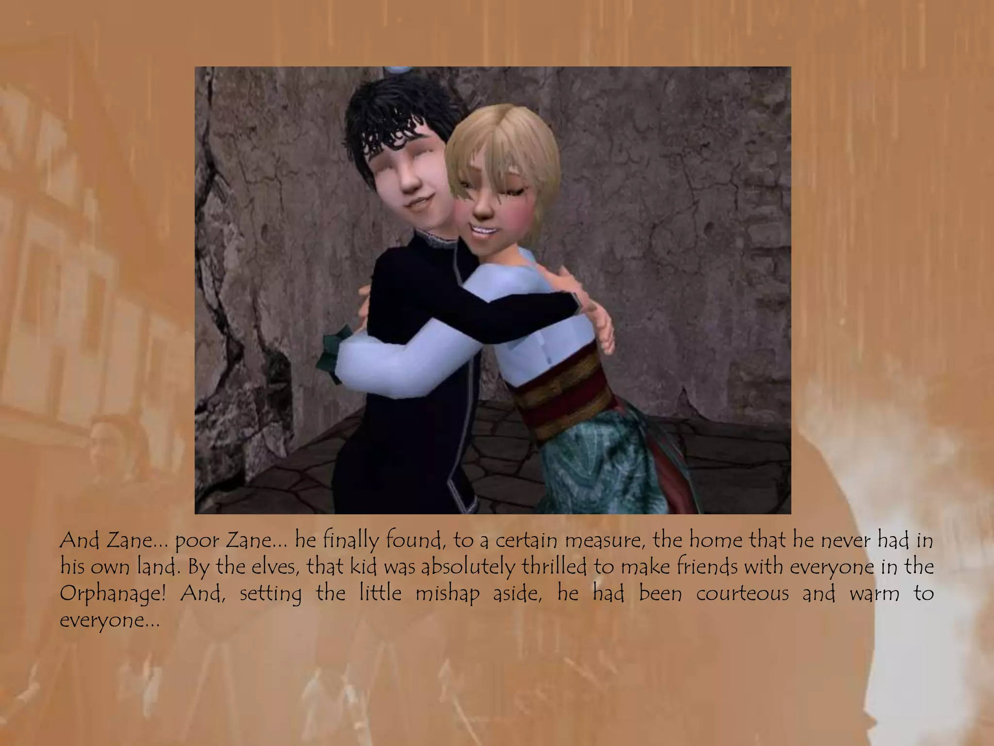 And Zane... poor Zane... he finally found, to a certain measure, the home that he never had in his own land. By the elves, that kid was absolutely thrilled to make friends with everyone in the Orphanage! And, setting the little mishap aside, he had been courteous and warm to everyone...