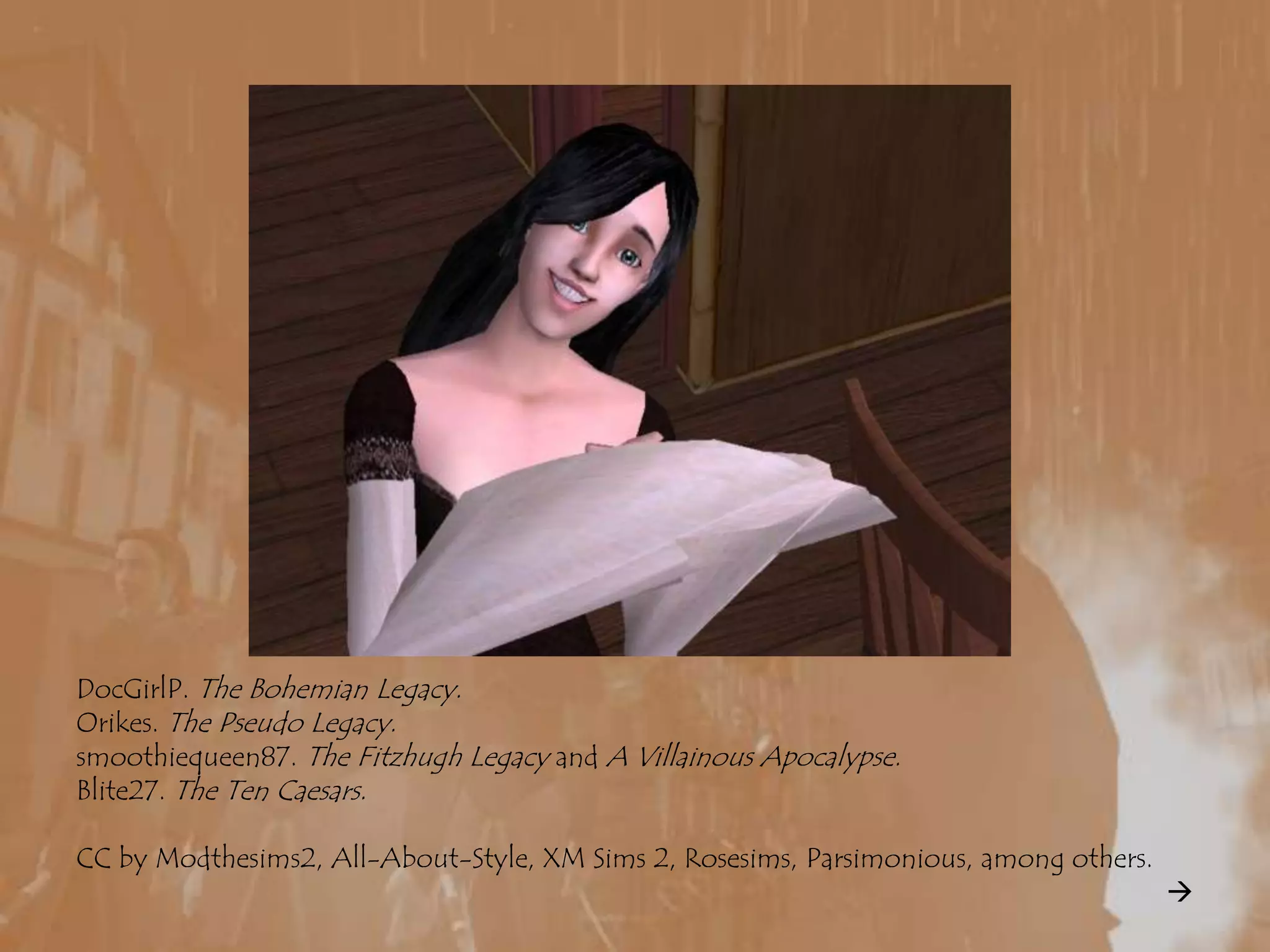 DocGirlP. The Bohemian Legacy.Orikes. The Pseudo Legacy.smoothiequeen87. The Fitzhugh Legacy and A Villainous Apocalypse.Blite27. The Ten Caesars.CC by Modthesims2, All-About-Style, XM Sims 2, Rosesims, Parsimonious, among others.