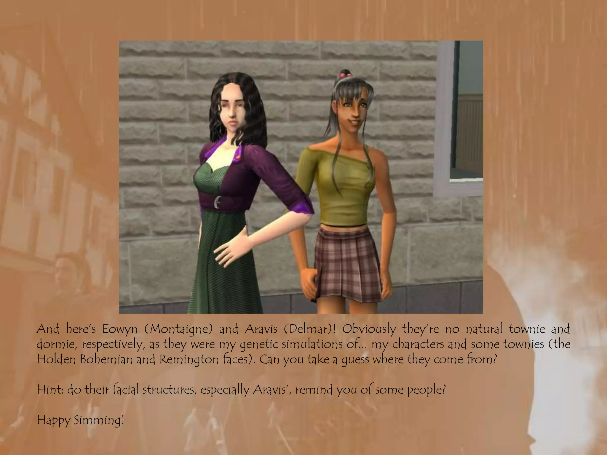 And here’s Eowyn (Montaigne) and Aravis (Delmar)! Obviously they’re no natural townie and dormie, respectively, as they were my genetic simulations of... my characters and some townies (the Holden Bohemian and Remington faces). Can you take a guess where they come from?Hint: do their facial structures, especially Aravis’, remind you of some people?Happy Simming!