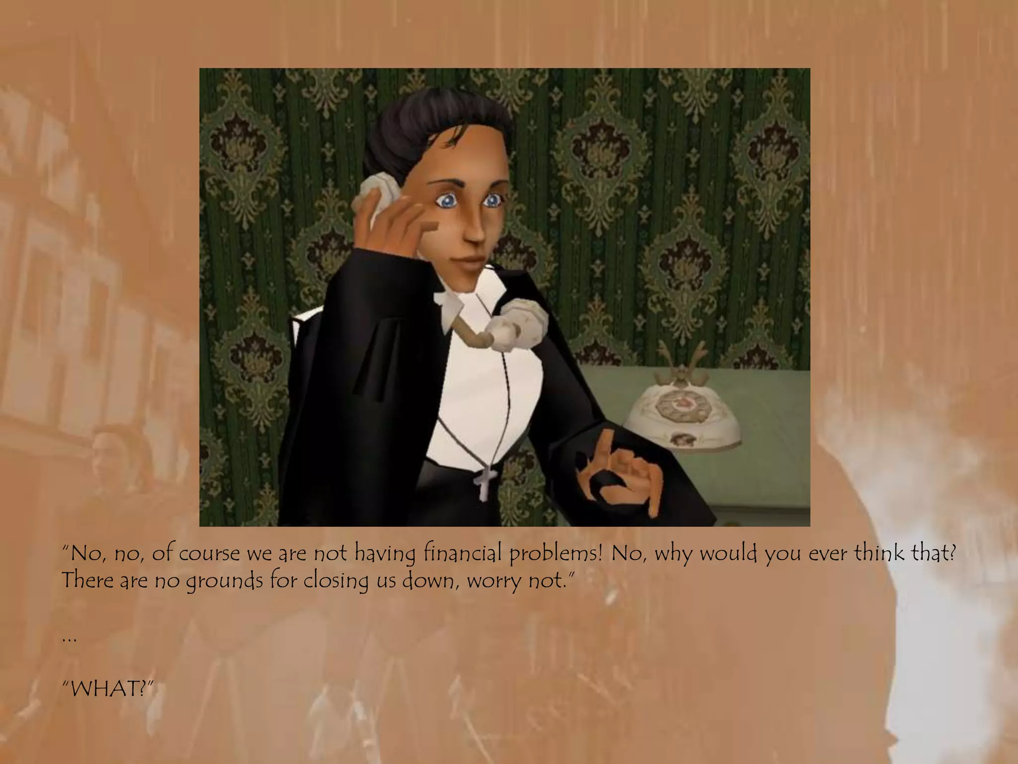 “No, no, of course we are not having financial problems! No, why would you ever think that? There are no grounds for closing us down, worry not.”...“WHAT?”