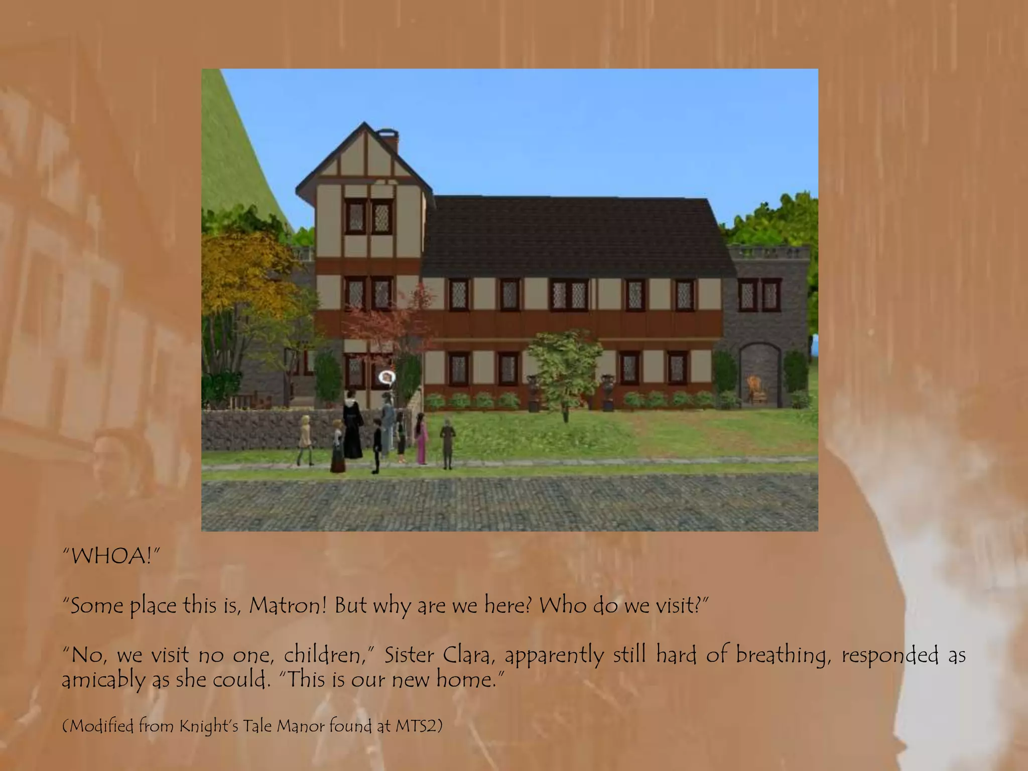 “WHOA!”“Some place this is, Matron! But why are we here? Who do we visit?”“No, we visit no one, children,” Sister Clara, apparently still hard of breathing, responded as amicably as she could. “This is our new home.”(Modified from Knight’s Tale Manor found at MTS2)