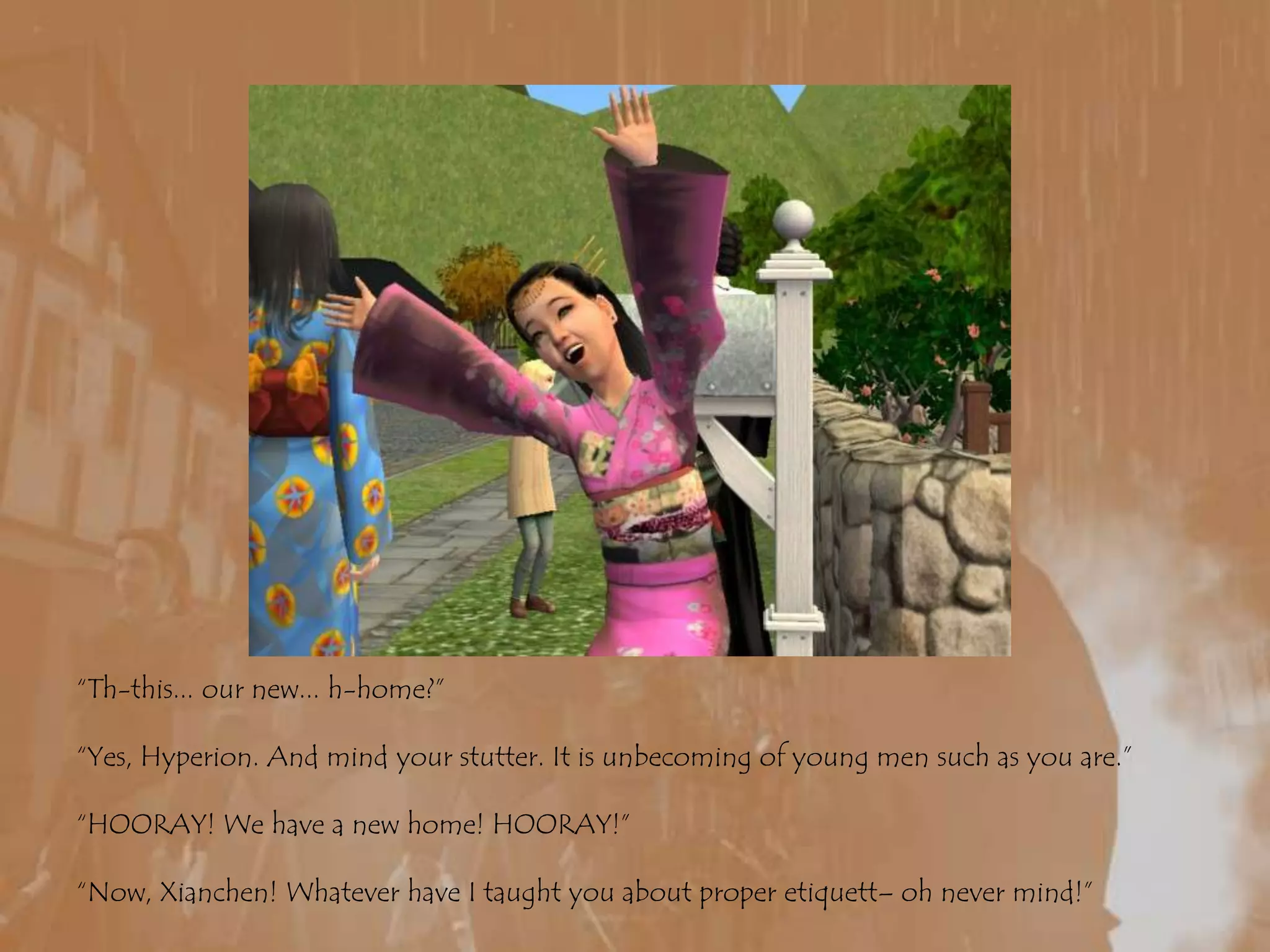 “Th-this... our new... h-home?”“Yes, Hyperion. And mind your stutter. It is unbecoming of young men such as you are.”“HOORAY! We have a new home! HOORAY!”“Now, Xianchen! Whatever have I taught you about proper etiquett– oh never mind!”