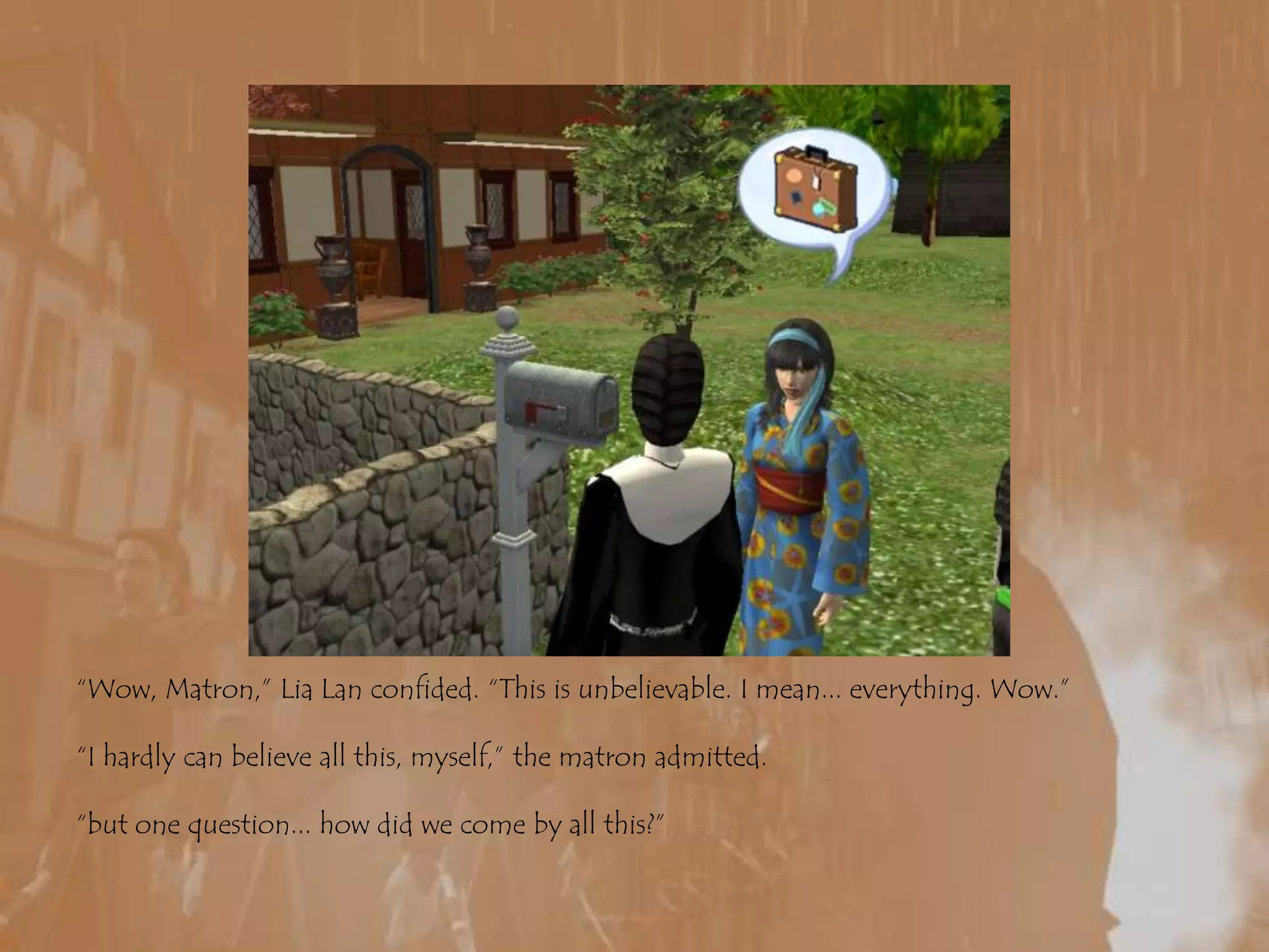 “Wow, Matron,” LiaLan confided. “This is unbelievable. I mean... everything. Wow.”“I hardly can believe all this, myself,” the matron admitted.“but one question... how did we come by all this?”