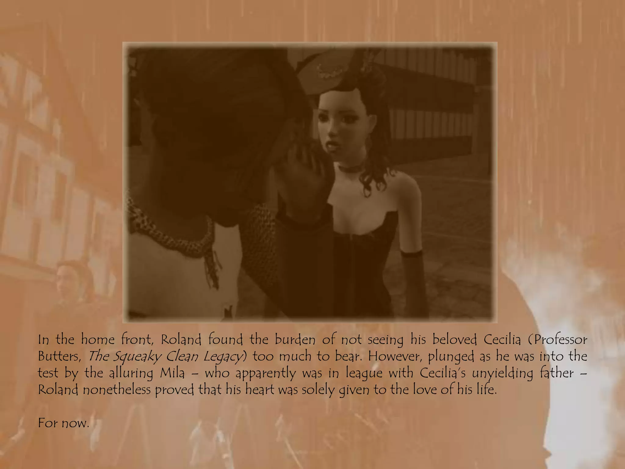 In the home front, Roland found the burden of not seeing his beloved Cecilia (Professor Butters, The Squeaky Clean Legacy) too much to bear. However, plunged as he was into the test by the alluring Mila – who apparently was in league with Cecilia’s unyielding father – Roland nonetheless proved that his heart was solely given to the love of his life.For now.