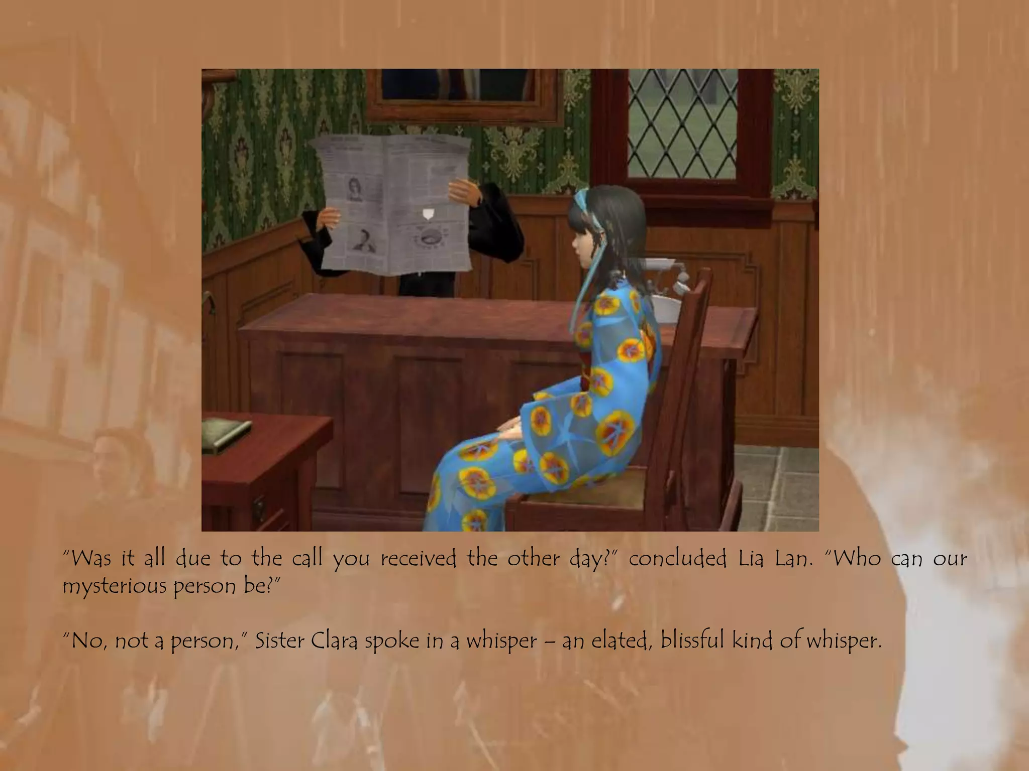 “Was it all due to the call you received the other day?” concluded LiaLan. “Who can our mysterious person be?”“No, not a person,” Sister Clara spoke in a whisper – an elated, blissful kind of whisper. 
