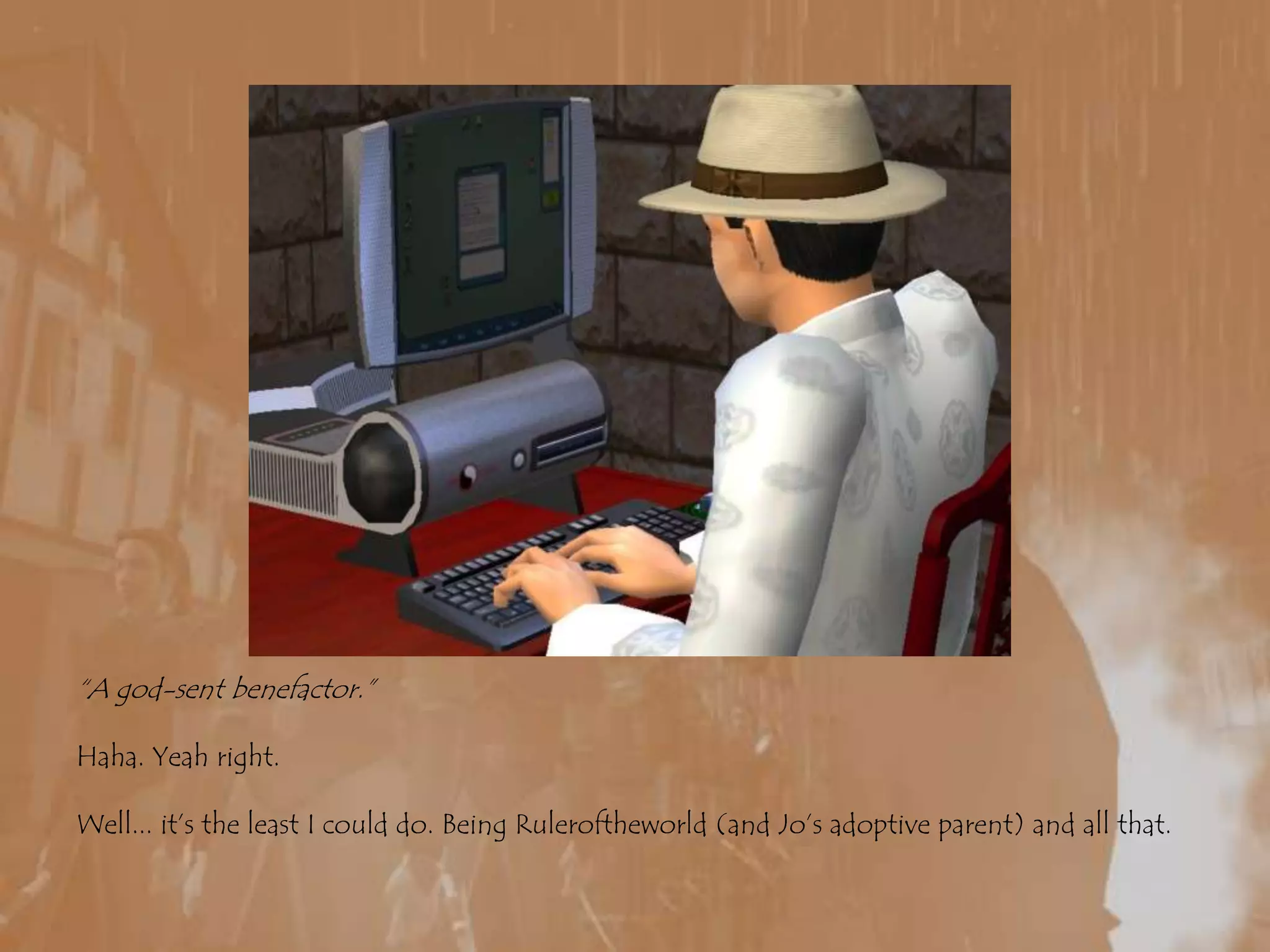 “A god-sent benefactor.”Haha. Yeah right.Well... it’s the least I could do. Being Ruleroftheworld (and Jo’s adoptive parent) and all that.