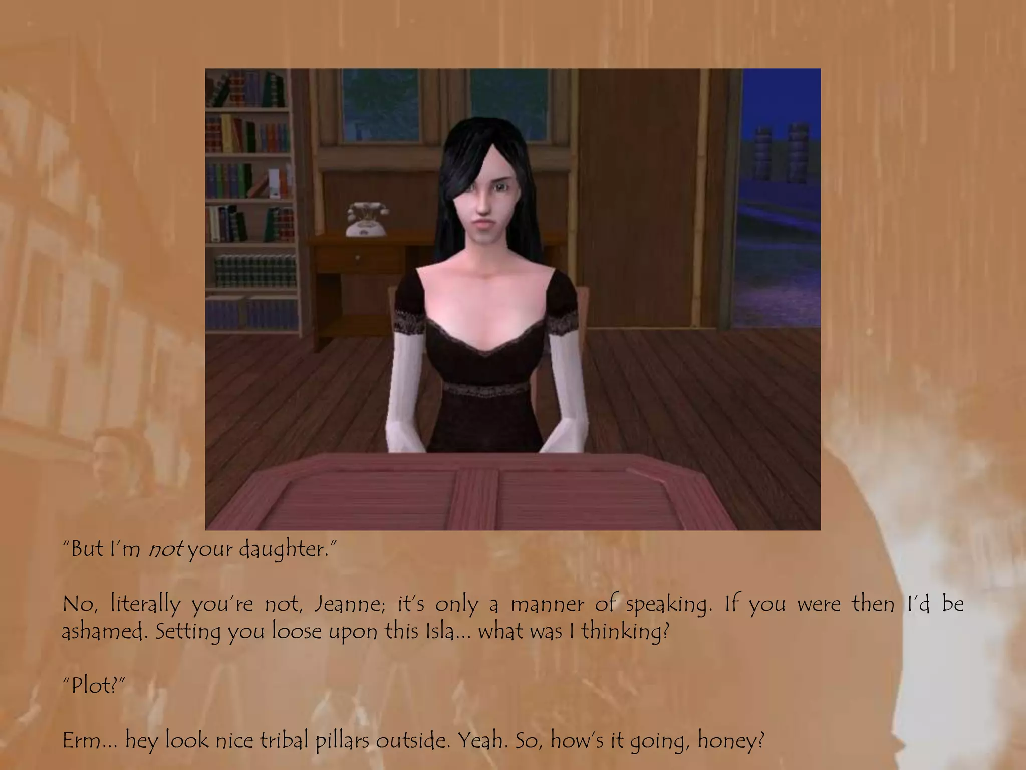 “But I’m not your daughter.”No, literally you’re not, Jeanne; it’s only a manner of speaking. If you were then I’d be ashamed. Setting you loose upon this Isla... what was I thinking?“Plot?”Erm... hey look nice tribal pillars outside. Yeah. So, how’s it going, honey?