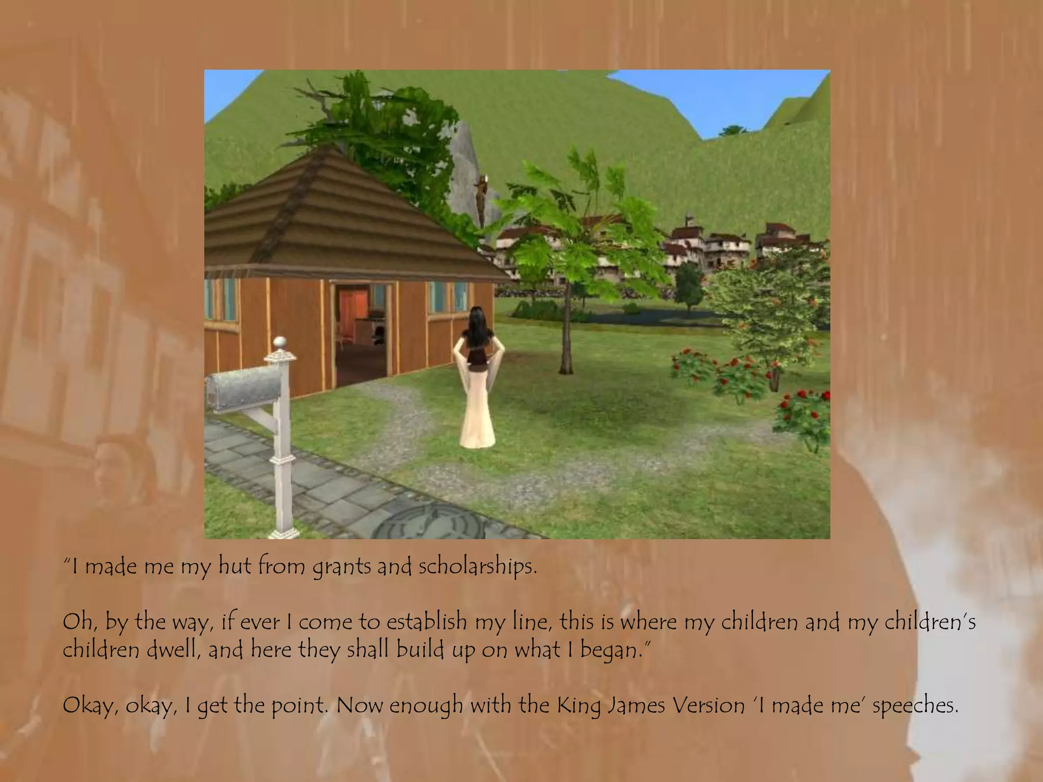 “I made me my hut from grants and scholarships.Oh, by the way, if ever I come to establish my line, this is where my children and my children’s children dwell, and here they shall build up on what I began.”Okay, okay, I get the point. Now enough with the King James Version ‘I made me’ speeches.